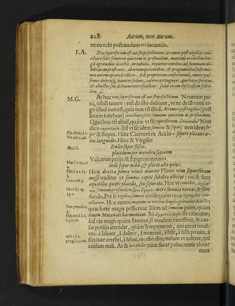 F.A. ne eo velit poftaiodum vti incautius. Nonfoporifernm ejl autfiupefa^tuunt: attantenpoji vigilias ,coh. M.G. Vir.ecl.j,46. An.1.8. ciliare[olet fomnum cjuietum ac profundum, maximi in viribus Ion- gd agritudme deie^lis, in tabidis, in parturientibus ad fummamde^ bilitatemproflratis , abortumpatientibus, &pragnantibus infrmis: non autem opiaticd vlld vi, fed[ proprietate confortatiud, omnes paf- Jiones doloref^fuauiterfedans^ caloresextinguens ,iurbatosj^iritut abieclosfuo delinimcnto refocillans : fedat etiam dgfcra/iamfebri~ lem. At hoc foporiferum ejl autflupefaUiuum. Ncutrum pu- ta, nihili tamen •. ctfi de ifto dubium, vt nc de illorncc er¬ go iftud noneftjquia non Q(\.{\\\^d,^ttamenpoftvigilias(^oOi lucem tenebras) conciliarefolet fomnum (juietum ac profundum. Quid hoc ertaliud^quam \x f\ifoporiferum, C^rpcoTim? Non dico vctpKariKk, fed vt fit idem fofnnus ^fopor; non idemfo- Cic.diuio.].i. ftcr&finpor. Hinc Ciceroni ex Accio- fopore placans ar- Vir#»rl sSaA K a • a xt* M* languidos.Hmc & Virgiho Dulce foporfefsis, pUeidumper membra foporem Vulcanus petijt:&Epigrammatario ^ ar. .7.WP.41 fopor nobisplacet alta quies. Plin.l.^ C.13. Hinc dextra pinnae viluit marint Plinio vim foporiferam ocvlt /«(^traditur vt fornnos capitifubditaallidat: cui& funt .1 o.c.v p. quiete placida,^ feu feporaia. Hoc vt conciliet^ dyfiTr- Mart.lj.ep, ygiffomnumprofundumioyos cty^ioc^-mcraffimnia narratf&c fine fundo.Per [qvigiliasfomnus confequiturinon Q^pusboc con¬ ciliatore. Hoc autem maxime in viribus Icngdagritudine dcieUis\ Sco.prouidc,^^^g^^j.^^ magis pellicesac illicesputes,quam Hip.epid.i.!5. Unem Mec an at i harmoniam. ShdypvryUpo^3y,(it calamitas; i.^a.zo. magis quam fomniis,!! modum cxcefferit, & cau- fas potius attendat, quam'fymptomata 3 qui curat rnedi- , ^ cusialaborCjadolorejdmoerorejabilCjdfairapiiuita,a pmgVi^Uo. ficcitate cerebrijdfcbve,morboaIio;m3lumvrauferar3qui caufain mali. At&^^r<i^*^/V:num (anarpulnaoonm vlcus^ num