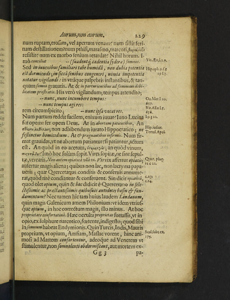 num ruptam,erolaiD,vel aperram venamc' num fiflitferi¬ nam deftiIIationem?numpthifi,mararmo5marcori30«f/»V:^i7/ refiftitc' num cx morbo fenium rerardat^ Nihil horum, i- m6 conciliat — (fuadcnt^ cadentia Jydera ) fomnos. Sed in iunenthuifamiltari tabe hninida, non dubia fotentia eHdormiendi-^in^tccafenibus congeneri^ nimia impotentia notatur vigilandi: in vrraque palpebris inftanribus,& tan- qiiam fomno grauatis. At & in parturientibus ad fummam debi¬ litatem propatis. His vero vigilandum; tempus attendito; — nunc^ nunc incumbere tempus: — nunc tempus agi res: rem circumfpicito; ^ --nunc ipfa vocat res, Num partum reddit facilem, enixum iuuatriuno Lucina fer opem: fer opem Deus. At \x\ abortumpatkntibm. An f^oejovlt)clSoKioy‘y non adhibendum iurato Hippocratico; ne fejlinetur homicidium. At e^pragnantibus infirmis. Num fir¬ mat grauidaSjVt ne abortum patianturrfi paiiantur^adum cfl:. An quod in eo acetum, vpoa.\yifpn quod vinum, cryf«T(?cnjfrIm6 hoc folum fopit. Vires fopir;^,ne fintfcpub t^^VCrC^risMonautemopiaticaziildvi. Visvw di^QXtux opiatp aufertur .magisaliena 5 quibus non lac, non lacryma papa- ucris; qUc^cQuercctaqus conditis &conferuis annume¬ rat,quod rite condiantur & conferuent. Sin dicit opiatieu, quod olet opium ^ quin & didicit e-Quercctano in fele- ^ifsimis ac preesiantifsimis quibufuis antidotis bafin (dr fun- damentum?'^tcx2<vc\tx\ hic tam huius laudem Laudanum, quin magis Galenicum amem PhiIonium;vt idem vtriuf^ que opium y in hoc corrc(5tum magis, illo minus. At hoc proprietate confortatiua. HjCC OCCUIta fortaffis,Vt in opiojCx fulphure narcotico,foetente,indigefto; quod fibi inyow»«/w habeat Endymionis.QuinTurciSjIndiSjMauris proprium, vt opium, Amfiam, Maflac vorent, hinc ani- mofi ad Martem confortentur., adeoque ad Venerem vc ftirauknturjnon fomnolenti obdormifcant^mi mortem ex- G g j pa- Hip.3ph.9.ry Ou.Met 1 IO. 657- Vir.AEn !.f. 1.9.3 2.0, Hip.iullur. Tertul.Apol Qvier. phar. re c 2,1. c.zj. Scal,rub(.cx. I7T.