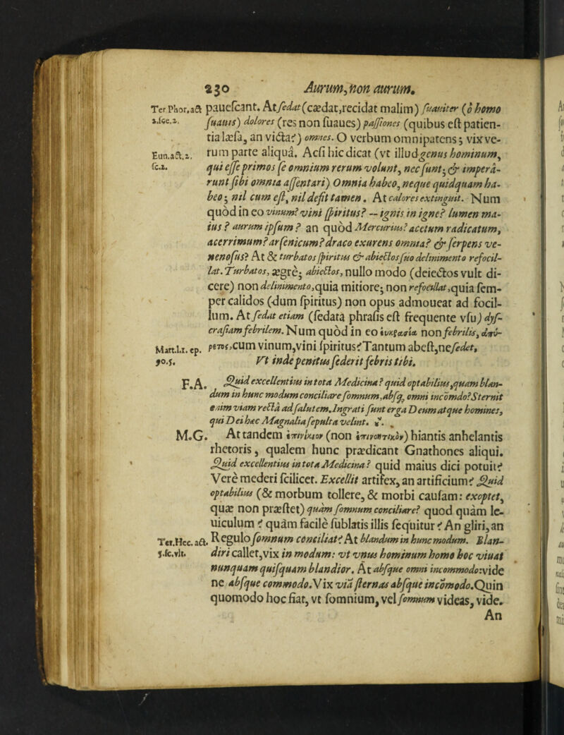 ajo Aurum^non amm. Ter Phor.aa pwlUcfcant. ktfedat{cdi^3X,VQddzi malim) fuof^iter {o homo ».(ce.a. Juauts) dolores (res noti fuaues) pajjiones (quibus eft patien¬ tia Itefa, an vida:') omnes. O verbum om n ipatcns 5 vix ve- Eun.a^.a, parte aliqua. Acfi hic dicat (vt 'iWudgcnus hominMm.^ rc,z. qu 't ejfeprimos (e omnium rerum volunt^ nec funt-^ impera¬ runt fibi omnta ajpntari) Omnia habco^ neqtse quidquam ha¬ beo ; nil cum efl^ nildefit tamen, At caloresextmgmt. Num quod in eo vinum? vini (f tritus? ~ ignis in igne? lumen ma¬ tus ? aurum ipfum ? an qubd Mercurim?acetum radicatum, acerrimum?arfenicum?draco exurens omma? ^ ferpens ve¬ neno fus? At & turbatosfpintus&abieposfuodeltmmento refocil- lat. Turbatos, ;egre; abieUos, nullo modo (deiedos vult di¬ cere) r\.cyc\delimmento,Qpx\2L mitiore; non refoCtlUt,opd2i fcm- per calidos (dum fpiritus) non opus admoueat ad focil- \\\m» kx[edat etiam (fedata phrafiseft frequente \{vi)dyf- craftamfebrilem.qUod in CO nonfcbrilts^dit^ Mart.1.1. ep. p87Bf,cum vinum,vini Ipiritus^Tantum zhQ{dy:\Qfedet, 90.s, Tt inde penitusfeder it febris tibi, F*A» Slpid excellentius in tota Medicina? quid op abilius,quam blan¬ dum in hunc modum conciliarefomnum,abfq^ omni incomdo?Sternit enim viam reEla ad falutem,lngrati funt erga T) eum atque homines, qui Dei hac Magnaliafepulta velint. %. M.G. At tandem ixivlwr (non imvonrtKov) hiantis anhelantis rhetoris, qualem hunc prjcdicant Gnathones aliqui. flmd excellentius intot a Medicina? quid maius dici potuit^f Vere mederi fcilicet. Excellit artifex, an artificium ^ ^id optabilius (& morbum tollere, & morbi caufam; exoptet^ qux non pr^ftei)fomnum conciliare? quod quam Ic- uiculum < quam facile Ibblatis illis fcquitur ^ An gliri,an Ter.Hcc. aft. ^ fomnum COnciliat? At blandum in hunc modum. Blan- l.fc.vlt. diri callet,vix in modum: vt vnus hominum homo hoc viuat nunquamquifquam blandior, ktabfque omni incommodo:\\dc nc abfque commodok!ix via fiernas abfque incomodo.Quwi quomodo hoc fiat, vc fomnium, vcl fomnum videas, vide. An