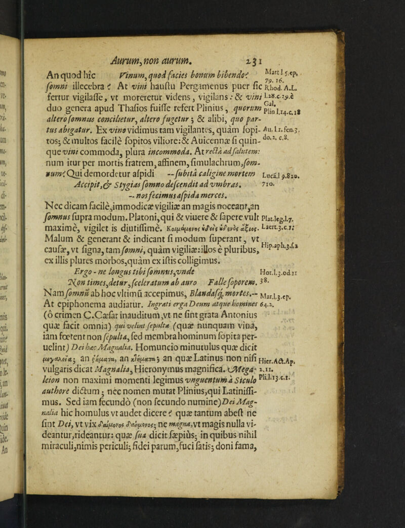 An quod hic V^imm^ quod facies bonum bthendo< fimni illecebrat At vini hauftu Pergamenus puer ficRhod.A.L fertur vigilaflfe, vt moreretur videns, vigilans.•& vini duo genera apud Thafios fuiflfe refert Plinius, altero fomnti4 concilietur^ altero fugetur \ 8i alibi, quo par¬ tus abigatur. Exvidimus tam vigilantes, quam fopi- Au.i i.fen.^. tos; & multos facile fopitos viIiore:& Auicenn^e fi quin- queww/commodaj plura incommoda, hirellaadfalutem: num iturper mortis fiatrem,affinem,fimulachrum,/tf«a- »«wtQui demordetur afpidi —fubttd caligine mortem lucII ^.Szo. Accipit, S tygias fomno dejeendit ad vmbras, 71 o. — nosfecimus afpida merces. Nec dicam facile,im modicae vigilia: an magis rrocean r^an fomnus fupra modum. Piatoni,qui & viuere & fapere vult Piat.ieg.1.7. maxime, vigilet is diutiffime. Laert.3.c.j,* Malum & generant & indicant fi modum fuperant, vt caufa?, vt figna, tamfomni, quam vigilia:illos c pluribus, ex illis plures morbos,quam ex iffis colligimus. Ergo - ne longus tibi fomnus^vnde Hor.l.^.od n Td^on times^detur^(celeratum ab auro Falle foporem. Nam fomnu ab hoc vlrimu accepimus, Blandaf^ mortes.- At epiphonema audiatur. Ingrati ergaD eum atque homines (6 crimen C.C^far inauditum,vt ne fintgrata Antonius ' ' ' quie facit omnia) quivelmtfepulta ('qua: nunquam viua, iam foetent non fepulta^ fed membrahominum fbpita per- uclint) B ei hac Magnalia. Homuncio minutulus quje dicit an ?«f{££7a, an an quseLatinus non nifi Hicr.Aa.Ap. vulgaris dicat Magnalia^ Hieronymus magnifica. KJMega- a.u. leion non maximi momenti IcgxmusvnguentumaSfculo^^^'^''^^'^'^* authore di(5fum; nec nomen mutat Plinius,qui Latiniffi- mus. Sed iam fecundo (non fecundo numine) nalia hic homulus vtaudctdiccre^ quie tantum abefl: ne fint T>ei, vt vix J^atipLoyof- ne magna,magis nulla vi- deantur,rideantur: qua: fua dicit fiepius; in quibus nihil miraculi^nimis periculg fidei parum,fuci fatisj doni fama,
