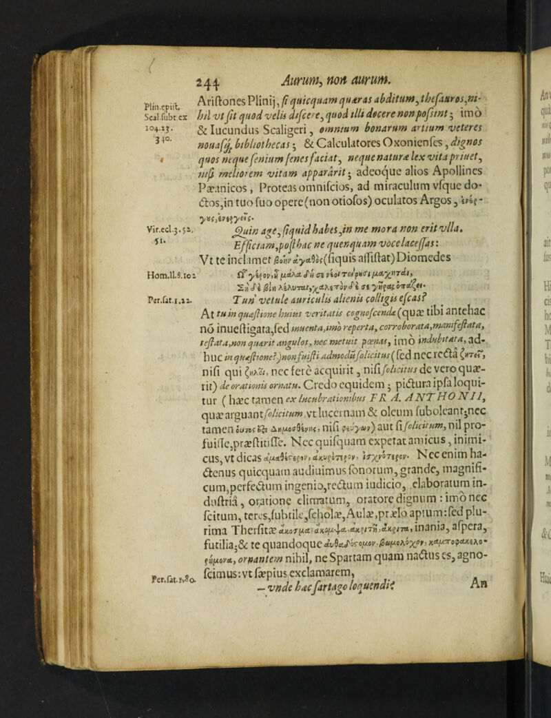 Mn epitl hx\{^on^^V\m\]yfiqtiicquamcjt4dras abditum ^thefinr os Scal.fubt ex htl vtfit quod velis dspe/e^quod tlU docere nonpofstnt; imo 104.15. ^ lucundus Scaligeri, omnmm bonarum aruum veteres muaf£ bibliothecas j & Calculatores Oxonienfcs, dignos * quos nequefenium fenes faciat'^ nequenatur^lexvitapriuet^ ntji rneliofem vitam appararit 5 adeocjue alios Apoliincs Pipanicos, Proteasomnifcios, ad miraculum vfqucdo^ (fboSjin tuo fuo opere (non otiofos) oculatos Argos 3 Vir.ccl.3.5i, a^e^fiquidhabtt^in me mora non eritvlla, Effic/am^poflbac ne quenquam vocelacejfas: Vt te inclamet ^o«i'c^>^9®\(riquisaiTiftat)Diomedes Hom.lI.9.ioi fi’ yi^oviV iJ.Ahxt j'» oi viot TBi[j.a.yj^TAi) 2h oTe 0U yv^Oi Psr.rat.1,11. Turi vetule auriculis alienis colltiiis efcas? no inuefligata,red tmenta^tmo reperta, corroborata,mamfejfata, teJlata,non ejUdtrit angulos, nec tnetuit poenas^ imO indubitata, luiC in <^uajlione?ijmnfuiJli adnfodufolicitiis(^[cd nCC lC(fla {«th , nifi qui (^kci, nec fere acquirit, deyeroqua?- rir) de orationis ornatu. Credo cqilidem • pi(5lurva Ipfa loqui¬ tur ( hiPC tamen ex lucubrationibus F R A. ANT HO NI 1^ quiParguantyW/aV«w,vt lucernam & oleum fubolcant«ncc tamen ou-na^ AniJ-o^^kv^s, nifi <tivyur) aut d/elicitum, nil ptO“ fuidCjprseftitifTe. Nccquifqiiam expetat amicus, inimi¬ cus wtdicis Nccenimha- (Stenus quicquamaudiuimusfonorum, grande, magnifi¬ cum,perfe<5tum ingcniOjre(5lum iudicio, elaboratum in- duftria, oratione eliaratum, oratore dignum : imb nec feitum, teres,fubtik/choliP,Aul^,pr.ploapturn:red plu¬ rima Tbcxdtx u}co'TyLAd)iii^4-‘^^‘tKftTnAK^nA, inania, afpera, futiliaj5<: te quandoque fjjfxom, ornantem nihib ne Spartam quam na(5lus es, agno- Pcr,tat.f»5o. fcimus-.vtfsepius exclamarem, — vnde hacfar t ago loquendii An