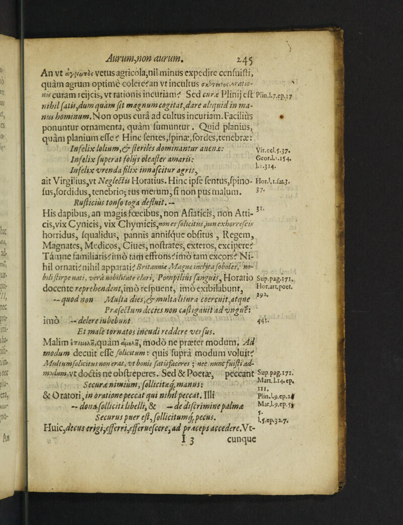 Aimm^non aurum. 145 An vt Ay^tmoi vetus agricola,nil minus expedire ccnfuifli, quam agrum optime colerec’an vt incultus aKheivoi.oratto- '' curam reijcis, vt rationis incuriamc* Sed c»r.e Plinij cft Plin.l.j.ep.i/ rifhil [niis^dumqukm fit magnum cogit at fiare aliquid in ma- ntu hommumr^ot\ opus cura ad cultus incuriam.Facilius • ponuntur ornamenta, quam (umuntur. Quid planius, quam planium effe < Hinc tentes,fpinte,fbrdes,tenebra:: Infelix loliumfieriles dominantur auenx: vir.ed. j.37. Infelix fiuper at fblijs deafier amarii: Geor.I.1.154, Jnfelix vrenda filix innafeitur agris^ ait VirgiliuSjVt Negleflis Horatius. Hinc ipfe fentus/pino- Hor.i.i.rat.j, (usjfordidus, tenebrio- rus merum^fi non pus malum. Rafiiciustonfo toga defluit, Hisdapibus,an magisfoecibus,non Afiaticis, non Atii- cis,vix Cynicis, vix Chym.icis,»^?»esfohcitm,nonexhorrefeis horridus, fqiialidus, pannis annifquc obfitus, Regem, Magnates, Medicos, Ciues, noftrates, exteros, excip.eref Tamne familiarissimo tam effronsc^imo tam exc,orse'Ni¬ hil BritanniaMagminclflafoboresfno-^ bilifllrpenati, vera nobilitate clari, PompiliusJanguis^ Horatio Sup.pag.17r,, docente reprehendent,imo rclpuent, imoexibilabunt, Hor.art.poet. --quodnon Multa dies,S^Atalitura coercuit^atque Pr£feldum decies non caf igauit ad vnguei ' imo — delereiubehunt .. Vi * Et male tornatos incudi reddere verfus. Malim lx/^«A»,quam modo ne prteter modum. Ad modum decuit eilc foliatum', quis fupra modum voluit^ Multumfolkitus non eras, vt bonis fatis faceres ; nec nunefuifli ad- modum,st dodis ne obftreperes. Sed & Poetic, peccant Sup.pag.17r. Securte nimium, follicitaq^manus:  Mart.l.i4.cp, & O ratori, oratione peccat qui nthtl peccat. Illi piin.i.9.cp.2# — dona^follicitilibelli^& -•de 'di[criminepalmee Mar.l-9.cp-5^ Securus puer efl.,follicitumq^pecus, ^‘7* Hmcflecus erigiyejferriffferueficere^ ad praceps accedere ffx.-