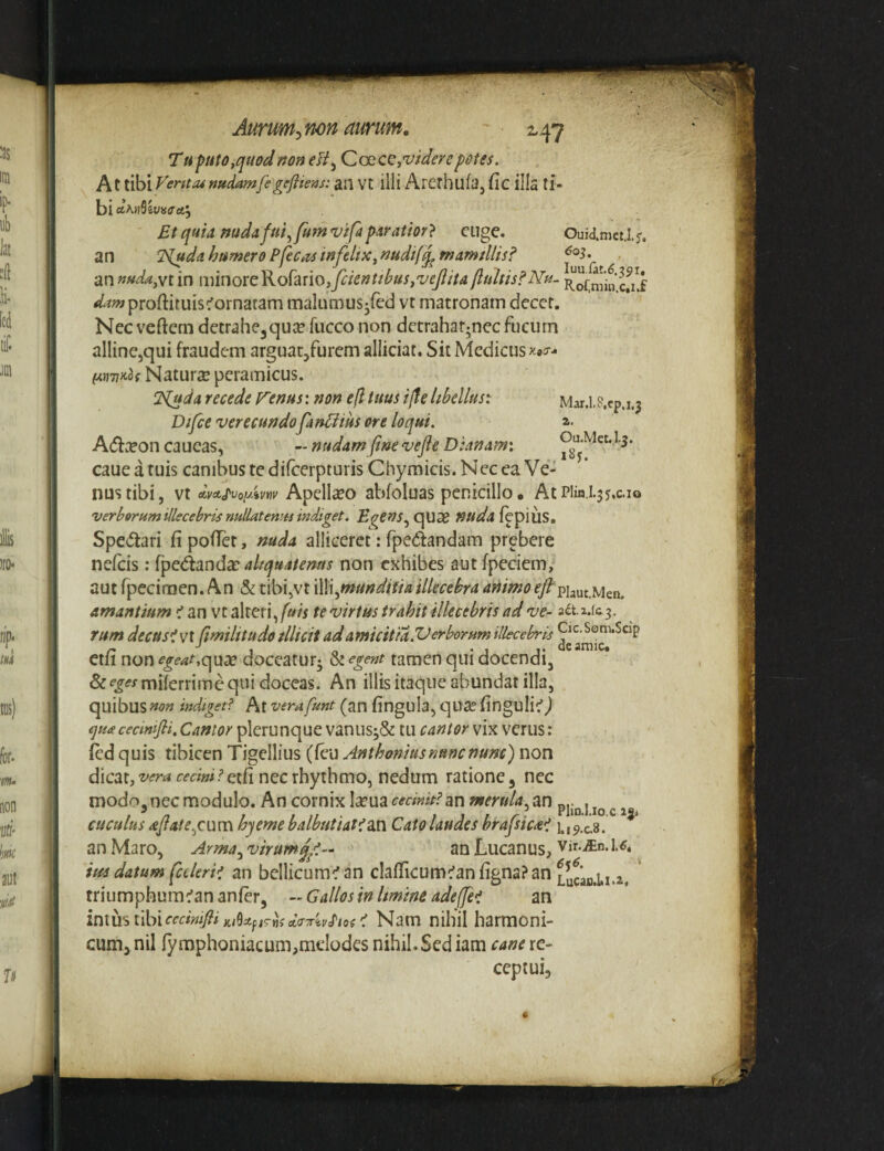 Tuputo^quodnon (Zc£.c^,viderepotes. At tibi Ventiunudamfegeftiens: an vt illi Arethufa, (ic illa ti¬ bi aAnSivairaj Et quia nadafm^fum vifapdratior} euge. Ouidmet.1. f, an T^udahumerePfect^sinfelipc^nudif^mamillis? ^ an »uda,yt in imnovcKo[mo,fiientihus,veJIita fluitis?Nu- /^wproftituistornatam malumus-red vt matronam deccr. Nec veftem dctrahcjquce fucco non detrahar^necfucum alline,qui fraudem arguat^furem alliciar. Sit Medicus Natura peramicus. ‘]<Cuda recede renus: non efl tuus i(fe libellus: Mar.is.ep.i.j Difce verecundofanUius ore loqui. a. A(5i:eon caueas, - nudam fine vefle Dianam: Ou.Met..I.5. caue a tuis canibus te difeerpturis Chymicis. Nec ea Ve¬ nus tibi, vt Apellieo abfoluas penicillo. At Plin.i.$5.c.io verberum illecebris nullatenus indiget. qua2 nuda{^^\\XS, Spe(5tari fi pofTet, mda alliceret: fpedandam prebere nefeis: ['pc^2indx altquatenas non exhibes aut fpeciem, aut fpecifDen. An & tibi,vt \\\\./nundifia illecebra animo^/'piaut.Men. amantium <1 m vt alteri,/»«te virtus trahit illecebris ad ve- 3et.2.ic3. rum decusivx (imilitudo illicit ad amicit ia.Verborum illecebris Cic-Som.Scjp ctli non egeat,c^wx doccatur^ & egent tamen qui docendi, Sc^^^-rmiferrime qui doceas. An illis itaque abundat illa, quibus non indiget? At vera funt (an fingula, qua? finguli-:’) qute cecmtfii. Cantor plerunque vanus3& tu cantor vix verus: fed quis tibicen Tigellius (feu Anthoniusnunc nunc) non dicat, vera cecini?etfi nec rhythmo, nedum ratione, nec modo,nec modulo. An cornix Iccua cecinit? m merula^ an pj.^ j ^ ^ ^ cuculus aflate^cum hyeme balbutiat?dxv Cato laudes brafsica? 1.,^ ^ an Maro, Arma.^virumq/.- an Lucanus, vir-«n.u. im datum faleri? an bcllicum^an clafiicumc^anfignaPan LycaB.i.x.2, triiimphum^ananfer, - Gallos in hmine adeffe? an inxmihlcccirnfiiKtUfiehd(X7riv^ Nam nihil harmoni¬ cum, nil ly raphoniacum,meIodes nihil. Sed iam cane re¬ ceptui.
