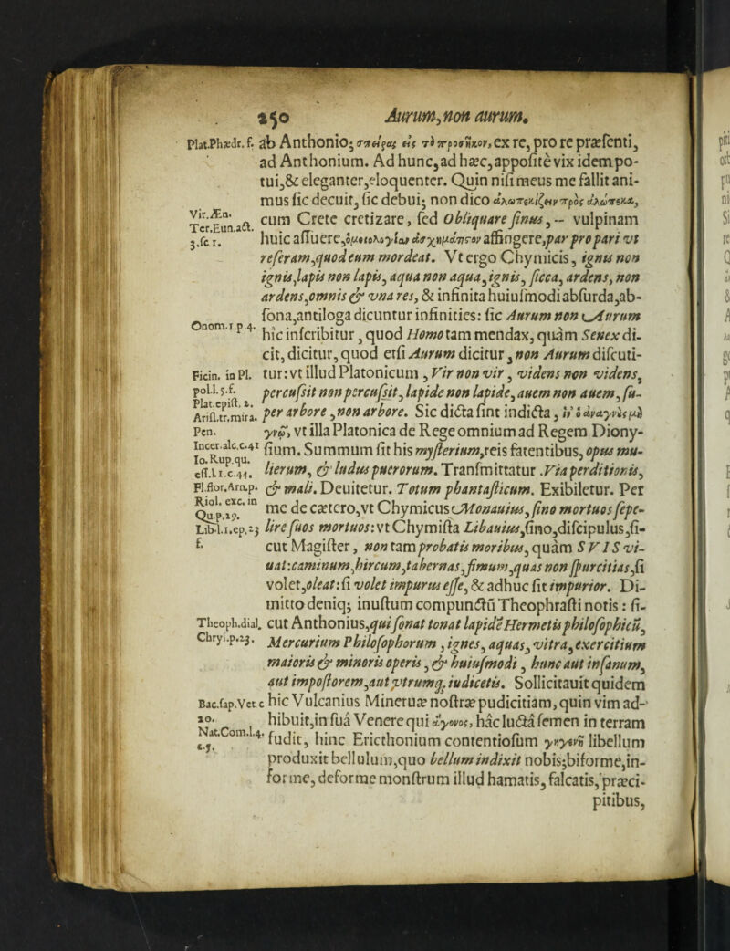 t^o Aurum.non mrumt piat.Ph»ar. f. ab Anthonioj tpo^mkov, ex re, pro re prsefcnti, ad Anthonium. AdhunCjadhseCjappofitevixidempo- tuij^ eleganter5eloqucntcr. Quin nifi meus mc fallit ani¬ mus fic decuit, fic debui; non dico 'TTfiOS d^UTTilCXj A cum Crete cretizare, fcd obliquare fint^ vulpinam 3.fc r. nuic aliuere,oiM*tcxo>ia#ct^x«;/£t77royaningere,/><i>'/»r<>/>4r/ vt referam^quodeum mordeat. Vt ergo Chymicis, ignu non ignis JafU non la^is^ aqua non aqua^ignis^ ficca^ ardens^ non ardens^omms^vna res, & infinita huiufmodiabfurdajab- Onom I fona,antiloga dicuntur infinities: fic Aurum non \^urum nom.i.p.4. inferibitur, quod Homo tam mendax, quam Senex di¬ cit, dicitur, quod etfi Aurum dicitur, non Aurum difemi- Ficin. la Pl. tur: Vt illud Platonicum, Fir non vir, videns non videns^ poli, percufsit nonpcrcufsit^ lapide non lapide^ auem non auem^ fit- ArS.mira. arbore ^nonarbore. Sic didtafint indi(f^a, iVSdvuyviifjLH Pcn. Vt illa Platonica de Rege omnium ad Regem Diony- incCT.aic.c.41 Summum fit his myjierium,rcis fatentibus, opus mu- eff.i ” C.44*. lierum^ & ludus puerorum. Tranfm ittatur .Fia perditionis^ Fl.flor.Arn.p. W4//, Deuilctur. 7'(7/»OT phantajltcum. Exibiletur. Per 19.^' cseterOjVt Qhymicw^LMonauim^fino mortuosfepe- iib^i.i.ep.i3 lirefuos mortuosiviChyvmPidLLibauiusJimOyd\[c\^u\\isfL’‘ cut Magifter, non x^m probatis moribus^ quam SF IS vi- uaUcaminumJjircum^tabcrnas^fimum^quAS non ffurcitiasfi voIet,<?/e4/:fi volet impurus ejfe^ & adhuc fit impurior. Di- mitrodeniq; inuftumcompimfiuTheophraftinotis: fi- Theoph.diai. cut Anthonius,^«/y^;/4f tonat lapideHermetisphilofophicuj Chry(.p.z5. ^(y^urium Philofophorum, ignes ^ aquas^ vitra ^exercitium maioris ^ minoris operis, ^ huiufmodi, hunc aut infanum^ aut impo/lorem^autptrumq^ iudicetis. Sollicitauit quidem Bjc.fap.Vct c hic Vulcanius Minerutenofirsepudicitiam, quin vim ad-' hibuit,in fua Venere qui ilymi, hac ludia femen in terram ^ Ericthonium contentiofum >»>«>'»? libellum produxit bellulum,quo bellum indixit nobis;bifoi me,in¬ forme, deforme monftrum illud hamatis, falcatis,'prteci- pitibus,