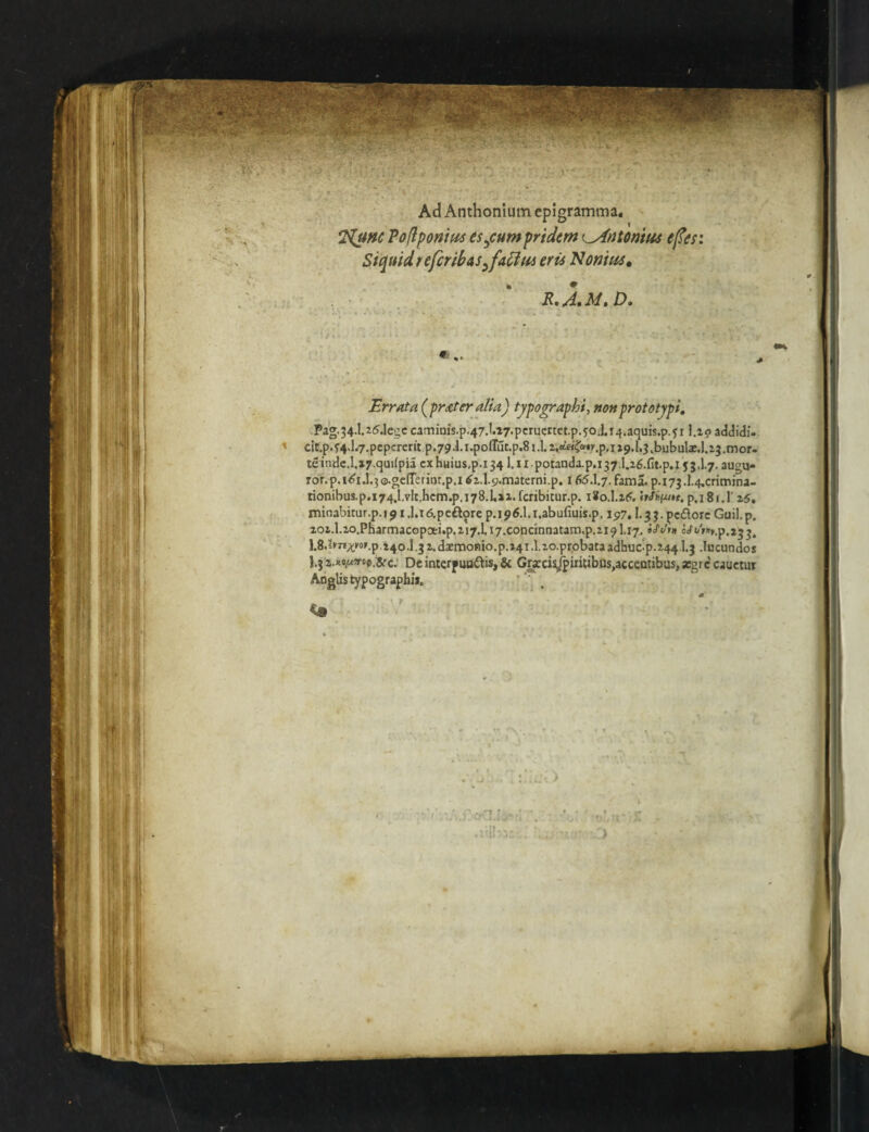 Ad Anthonium epigramma. J^nc Poflponm esocum pridem i^ntonitu e^er. Sic^uidrefcribas^fa^m eris N ornus ^ R,A»M, D» Errata (pr£teraiia) typo^raphi, nonprototypi, Pag.34.1.25.1egc caminis.p.47.I.i7.pcructtct.p.joJ.i4.aquis.p.f i \.iq addidi. clt.p.f4d.7.pcpcrent p.79i.i.poffut.p.8i.L ^.tt«|^®•^p.I^9.^.3,b^bula^.l.23.mor. teindc.I.i7.cjudpia cxhuius,p.i341.11. potanda. p,i37.1.26.Ct.p,l 53,1.7. ausu- ror.p.i^i.l.30.ge(reriat.p.itfz.l.5j.materni.p. 165.1.7.fama.p. 173.1.4.crimina- tionibus.p.i74.1,vIt.hcm.p.i78.1.ii.fcribitur.p. i*o.l.25, p.i8t.l‘ 25, minabirur.p.f^i.l.Tdpcftorc p.ip^.l.i.abufiuis.p. 1517,1.3 3. pedore Guil.p. aoj.l.ao.PHarmacopoei.p.zi7.Li7.concinnatan3,p.2i91.17^ iS'din 1.8.pr»^M».p,140.1.32.daemoBio.p.i4i.lxo.prpbata3dhuc'p.244.1.3 Jucundos 1.3 c; De interpundis, & G^cis^iiUibUs,accentibus, argre' cauetur Aoglistypograpbii, ’^