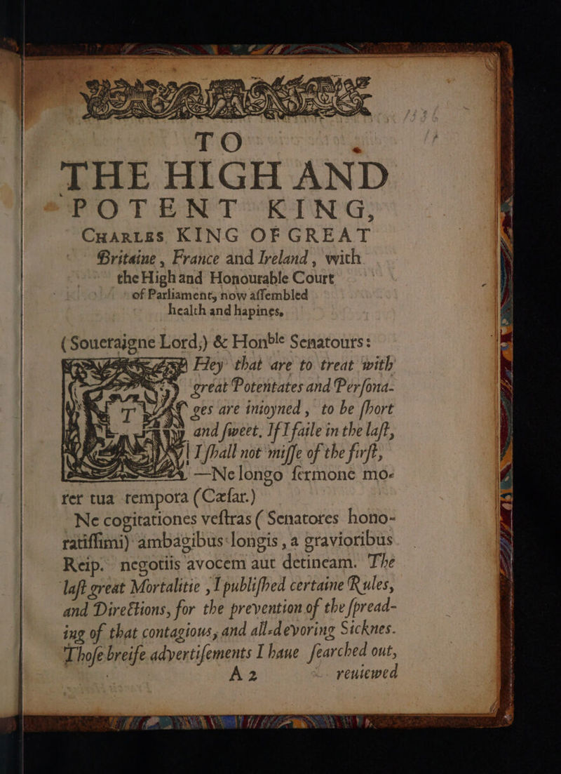 TiQysers arog THE HIGH AND POTENT KING; CHarteas KING OFGREAT Britaine , France and Iveland , with theHighand Honourable Court of Parliament, now affembled health and hapines. w5y great Potentates and Per/ona- UZ ges are inioyned , to be fhort raqyy ond fweet, If I faile inthe laf, BOK | I fhall not ‘miffe of the firft, eSaoweerty —Nelongo fermone mo- rer tua tempora (Czfar.) Ne cogitationes veftras ( Senatores hono- ratiffimi) ambazibus:longis , a gravioribus Reip. negotiis avocem aut detineam. The laft great Mortalitie , 1 publifhed certasne Rules, and Direétions, for the prevention of the /pread- ing of that contagiows, and all-devoring Sicknes. Thofe breife aemmansie Ihane fearched out, | 2 _. reuiewed EME MN OR GME Vo
