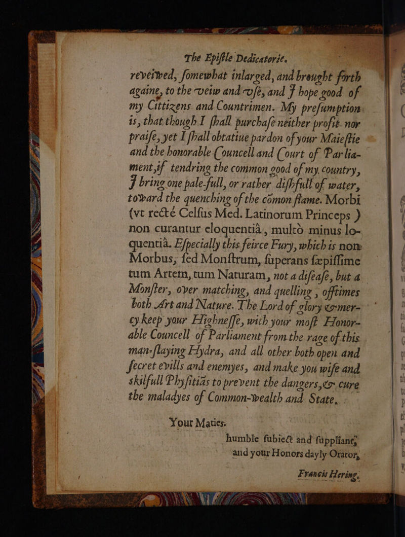 Ew Noe ane . apes . oe epee  ei sine re eee ot NGI f ‘ 7 < z 4 es < a4 a! - ih nee 3 a3 E ee ok ee oe Rep Pb ee oe : ~ 6 ey ne - ee The Epiftle Dedicatorit. reveiwed, fomewhat inlarged, and brought farth againe, to the -vew and vf, and f hope good of my Citttzens and Countrimen. My prefumption is, that though I [hall purchafe neither profit. nor praife, yet I fhall obtatine pardon of your Mateftie ana the honorable (ouncell and (ourt of Par lia- ment,if tendring the common good of my. Country, F bring one pale-full, or rather difhfull of water, toward the quenching of the comon flame. Morbi (vt rect é Celfus Med. Latinorum Princeps ) non curantur eloquentia., mulrd minus lo- quentia. E/pecially this feirce Fury, which is non: Morbus;, fed Monftrum, fuperans fepiflime Monjier, over matching, and quelling , offtimes both Art and Nature. The Lord of glory exmer- cy keep your Flighneffe, with your moft Honor able Councell of Parliament from the rage of this man-flaying Ftydra, and all other both open and fecret evills and enemyes, and make jou wife and skilfull Phy /itias to prevent the dangers,to cure the maladyes of Common-wealth and State. Your Maties. humble fubieé and fuppliang and your Honors dayly Orator, Francis Hering, ee EVR) WE ct a ge Ww ay . \ \ \) 3 wa eg 3 A; ip pee \ ~ NS .* + ae Y . BF A) £4) m os Yh ’ \ } 4 Fe? VERY BE ETE NON ‘ -