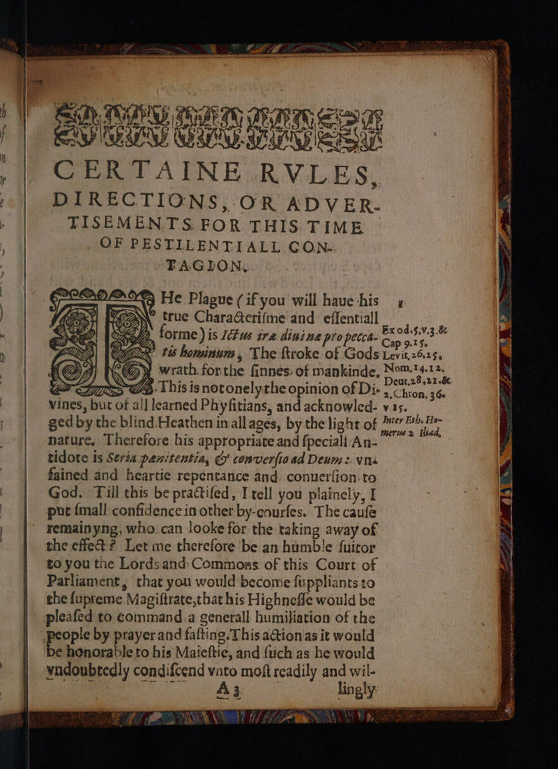 DTU Baim ARATE SIG Ey IN Ca oe eee CERTAINE RVLES, DIRECTIONS, OR ADVER. - TISEMENTS. FOR THIS TIME ~ OF PESTILLENTIALL GC ON.. “FAGION, He Plague (if you will haue his true Charaeri(me and effentiall orme ) is 17s tra dinine pro pecca- as si 3.0 e tis hominum, The firoke of Gods Levit,26.25, ) wrath forthe finnes. of mankinde, Nom. 14.12, Ws Deut.28,21-&: God. Till this be practifed, Itell you plainely, I put {mall confidence in other by-courfes. The caufe remainyng, who can looke for the taking away of the effe@ ? Let me therefore be an humble fuicor to you the Lords and: Commons of this Court of Parliament, that you would become fuppliants to the fupreme Magiftrate,that his Highneffe would be pleafed to command.a generall humiliation of the people by prayer and fafting. This action as it would be honorable to his Maieftic, and (uch as he would vndoubtedly condifcend vato moft readily and wil- sich a aca isk MEME ENO PRN SP