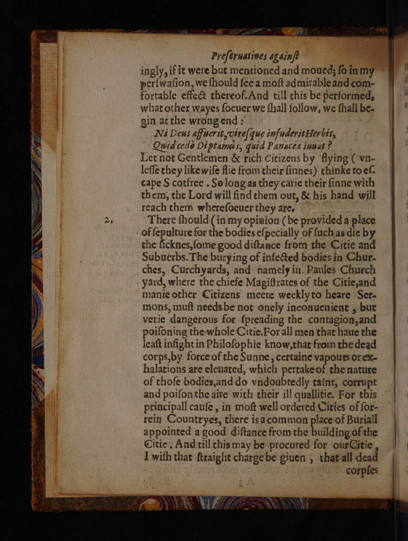 Po OV Ft ee ee ae i _ ~ eee) Preferuatines Againft per{wafion, we fhould fee a moft admirableand com- fortable effect thereof.And till this be performed, what other wayes focuer we {hall follow, we fhall be- - gin atthe wrongend: | Ni Deus affuertt vire(que infuderitHerbis, Owid cede Diptannus, quid Panacea iumat ?. lefle chey like wife flie from their finnes) thinke toef- cape S catfree . Solong as they carie their finne with them, the Lord will find chem out, &amp; his hand will reach them wherefocuer they are. © There fhould (in my opinion (be provided a place of (epulture for the bodies efpecially of {uch as die by the ficknes,fome good diftance from the Citie and Subuerbs. The burying of infeed bodies in Chur- ches, Curchyards, and namely in. Paules Church yard, where the chiefe Magiftrates of the Citie,and manie other Citizens meete weeklyto heare Ser- mons, muft needs be not onely inconuenient , but verie dangerous. for {preading the contagion,and poifoning the whole Citie.For all men that haue the leat infight in Philofophie know,that from the dead corps,by force of che Sunne, certaine vapours orex- halations are eleuated, which pertakeof thenature of thofe bodies,anddo vndoubtedly taint, corrupt and poifonthe aire’ with their ill quallitie, For this principall caufe , in moft well ordered Cities of for- rein Countryes, there isa common place of Buriall appointed a good diftance from the building of the €itie, And.till chismay be procured for ourCitie , I with that ftraight chargebe giuen ,. thatall dead | | corpfes f \ Se MEE > NO YY a