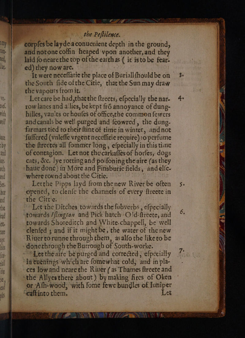 — . &amp; A i be laydeaconuenient depth inthe ground, an notone coffin heaped vpon another, and they laid fonearethe top of the earthas ( it isto be fear. the South fide ofthe Citic, chat the Sun may draw the vapouts from it. Let care be had, thatthe ftreets, efpecially the nar- row lanes and a'lies, be kept fr6 annoyance of dung- hilles, vau'ts or houfes of office,the common fewers and canals be well purged and fcowred , the dung- fuffered (vnleffe vrgent neceffitie require) ro perfume the ftrectes all fommer long , efpecially in this time of contagion. Let not thecarkaflés of horfes, dogs cats, &amp;c. lye rotting and poifoning the aire (as they haue done) in More and Finsburie fields, -andelfe- where round abont the Citie. : Letthe Pipps layd from thenew River be often opened, to clenfe the channels of every ftreete in the Cittie. Let the Ditches towards the fubverbs , efpecially towards Shoreditch and White.chappell, be well clenfed ; and if it mightbe, the water of the new River torunne through them, asalfothe liketo be donethrough the Burrough of South-worke. “Lerthéaire be purged and corre@ed ; efpecially in euénines which are fomewhat cold, and in pla- ces low and nearethe River (as Thames ftreete and or Ath-wood, ‘with fome fewe bundles of Iuniper it _ NN S a 3¢ SE TT Agi’ — Rae Sana rn ett ek gr ts Ele ee a SS PO EAE AB mA a a A nl 8 RR