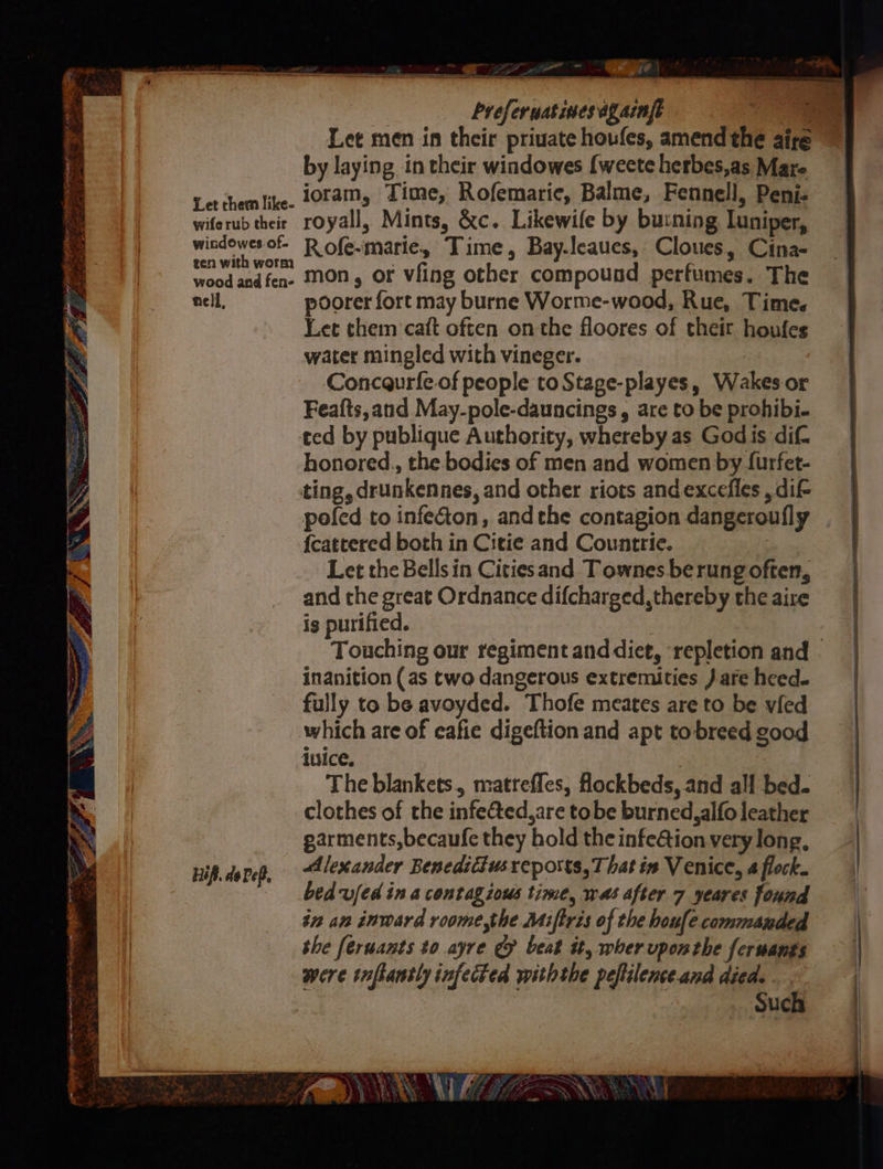 Ben omer er Seen RT: eerie , : s , aN xX LE af 4 y 5 ie pink fan oe ae x, See Sa So RR a NS Let them like- wife rub their windowes.of. gen with worm wood and fen- nell, Hifi. de ef, | breferuatimes againfe ee Let men in their priuate houfes, amend the aire by laying in their windowes {weete herbes,as Mare ioram, Time, Rofemaric, Balme, Fennell, Peni- royall, Mints, &amp;c. Likewife by bu:ning Luniper, Rofe-marie, Time, Bay.leaues, Cloues, Cina- mon, or vfing other compound perfumes. The poorer fort may burne Worme-wood, Rue, Time. Let them caft often onthe floores of their houfes water mingled with vineger. | Concaurfe-of people to Stage-playes, Wakes or Feafts,and May-pole-dauncings , are to be prohibi- ted by publique Authority, whereby as Godis dif honored., the bodies of men and women by {urfet- poled to infeGion, andthe contagion dangeroufly {cattered both in Citie and Countrie. Let the Bells in Cities and Townes be rung often, and the great Ordnance difcharged, thereby the aire is purified. ; Touching our regiment anddiet, ‘repletion and inanition (as two dangerous extremities ) are heed. fully to be avoyded. Thofe meates are to be vied which are of cafie digeftion and apt to-breed good ivice. The blankets, matrefles, ockbeds, and all bed. clothes of the infe&amp;ted,are tobe burned, alfo leather garments, becaufe they hold the infe@tion very long, Alexander Beneditiusreports,T hat in Venice, 4 flock. bedufed in a contagious time, was after 7 yeares found in an inward roome,the Miftris of the houfle commanded the feruants to ayre &amp; beat it, wher vponthe feruants were tnflantly infected withthe peflilenceand died. . : Such