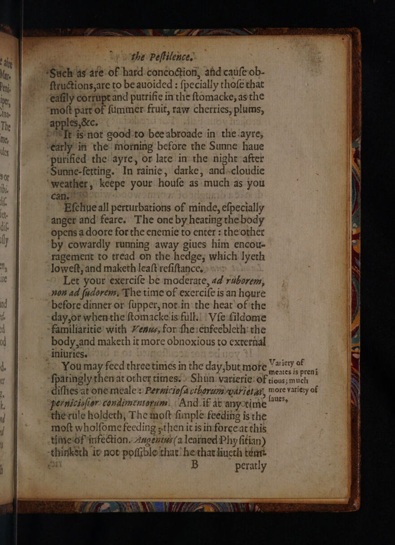 ae the: Peftilence. dite “Ab hen n 4 lee ‘Such as. are of hard: concodtion, afdcaufe ob- ® Peni fiructions,are to be auoided : {pecially thofe that if be eafily corrupt and putrifie inthe ftomacke; asthe Be ay moft part of {immer fruit, raw cherries, plums, : : The | apples,occ. - »8Te is'not good-to bee abroade in the.ayre, 4 “arly itt the: morning before the Sunne haue | purified the’ ayre, or lare in: the night after Sunne-fetting. In rainie, darke, andcloudie ‘weather, keepe your houfe as much as you can. pio Efchwe all perturbations of minde, efpecially anger and feare. The one by heating the body im opens a doote for the enemie to enter : the other A by cowardly running away giues him encou- ie ragement to tread on the hedge; which lyeth ‘Joweft, and maketh leaft refiftancee. : Let your exercife be moderate, ad raborem, eg | non ad fadorens, The time of exercife is an houre 4 before dinner or fupper, notin the heat of the day,or whenthe ftomackeis full. | Vfefildome | famillaritie’ with Venus; for the: enfeebleth:the | body,and maketh it more obnoxious to external -iniuries. Res tio3 eee You may feed three times in the day, but more hagpaaty ee fparingly thenat other times. » Shun varierie: of Poaspiich | diffies'at one meales Perwiciofavtborum\parietas, more variety of | | | ——_—_~— pernicisfior condimentorum. And.if atvanyotime therule holdeth, The moft fimple feeding is the moft wholfome feeding «then it is in:forceat this timeof infeCtion.: Angevins(a leatned Phy fitian) thinketh ie not pofiible that! hetharhiueth teat