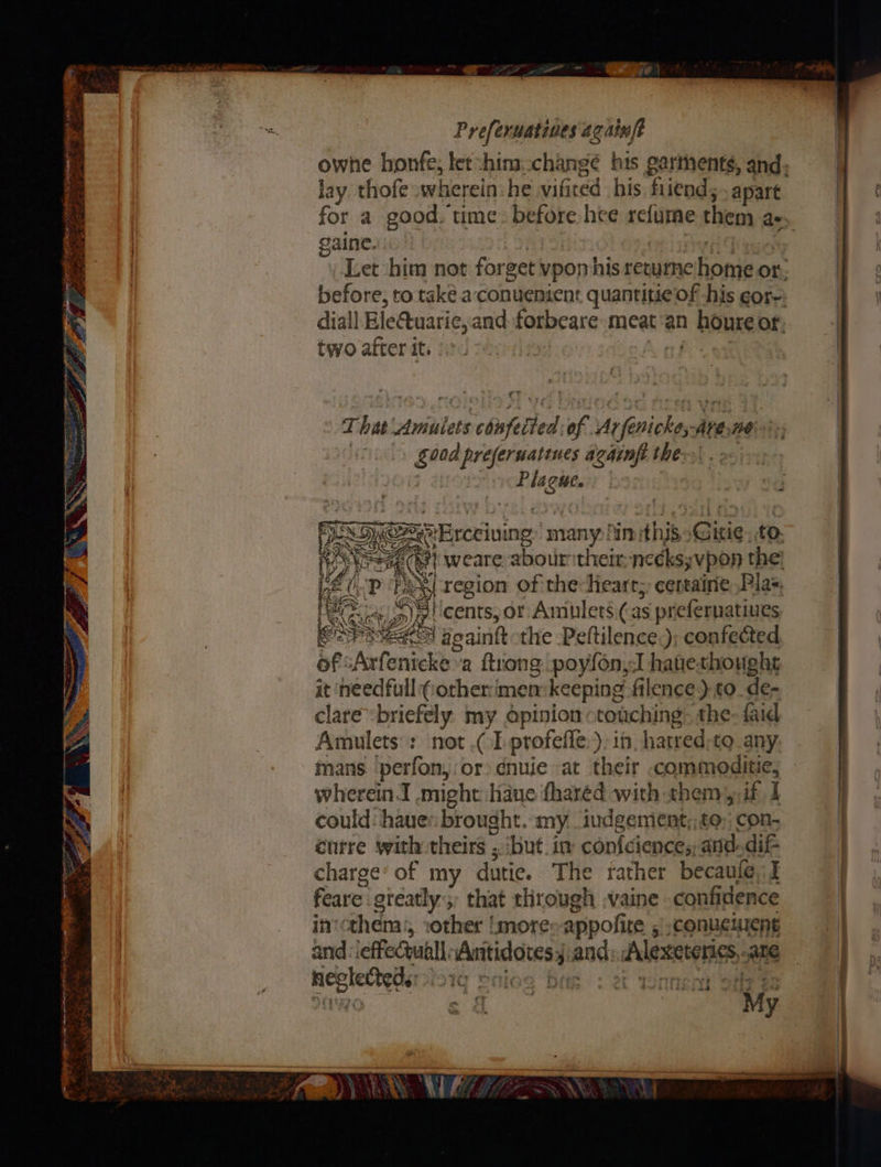 ‘&amp; aT ret a RY wt 2 all te oI IO og So nt —— it a itn le . “ty =n Sienna I Nees es ra ¥ - ee s ne “1 r- ee TS = <4 : ¥ phn aay ee a % ts Preferuatines againft jay thofe wherein: he sett his. fiiend; apart re) gaine. two atter it. That Anialets billed of Mnf spite Ave: ne : good preferuatines againfi the: sales F =Erceiving’ many: in ithib: Gisie to. #} weare abour their, necks; ;vpon the: it ‘needful (orherimem keeping filence) to de- clare “briefely my opinion: touching: the faid Amulets : not .( 1 profefle.), in. hatred-to_any mans ‘perfon,:or cnuie at their .commoditie, wherein. .might have fharéd with them, if I could: haue: brought. my. iudgement;, £0; con- cutre with theirs ; ‘but. in confciences,and-dif- charge’ of my dutie. The rather becaule, I feare gteatly;, that through .vaine confidence in'cthem:, :other more appolite 5 conueluent and: effet Higdkeagspn and Alexetonss, ane neplestei “vy eT