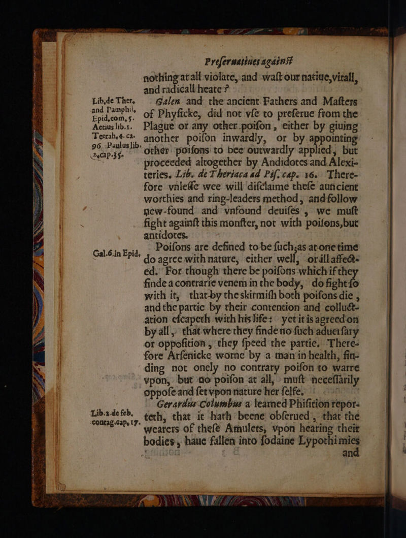 Ye a pt yikes rake ict Se he ce Oat ae Est Cie rang Bi ~~ sig ae 8 s \oe . $ i; N vos 4 %' * tS ag E-4 x x *y » ie a en —- Eiie Prefer uatines against nothing atall violare,.and waft our native,vicall, and radicall heate’? Libde Ther, © Galen and the ancient Fathers and Matfters as: of Phyficke, did not vfe to preferue from the Acuuslib.x. Plague or any other_poifon , either by giuing Terahet-c- another poifon inwardly, or by appointing 2o ee oehet poifons' to bee ourwardly applied, but Aida proceeded alrogether by Andidotesiand. Alexi- teries. Lib. de Theriaca ad Pif) cap. 16. There- fore vnleffe wee will difclaime thefe auncient worthies and ring-leaders method, andfollow new-found and vnfound deuifes , we muft fight agamft this monfter, not with poifons,but antidotes. . Poifons are defined to be fuch;as atone time do agree withnatare, either well, ordllaffect- ed. For though there be eet a if the finde a contrarte venem in the body, do fished with it, that-by theskirmifh both poifons die , and the partie by their contention and collua- ation efcapeth with hislife: yetitis agreedon by all» that wherethcy findeno fuch aduerfary or oppofition , they fpeed the partie. There- fore Arfenicke worne by a man‘in health, fin- ding not onely no contrary poifon to warre vpon, but no poifon at all, muft neceffarily oppofe and fervpon nature her felfes © 9 Geravdus Columbus a learned Phifition repor- teth, that ic hath beene obferued’, that the wearers of thefé Amulets, vpon hearing theit bodies, haue fallen into fodaine Eyponies y ci | an Gal.6.in Epid, Lib.2.de feb, COMEAE.Gapy l7- TG a ZZ