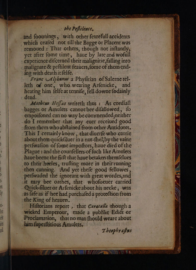~ phe Poftilence, and foounings, with other fearefull accidents which ceafed not tillthe Bagge or Placent was remoued : That others, though not inftantly, yet after fome time, haue by late and wofull experience difcerned their malignitie,falling into malignate é& peftilent feauers,fome of them end- ine with death irfelfe. | Franc Alphanus'a Phyfitian of Salernetel- leth of one, who wearing Arfenicke, and Hive him felfe at tennife, fell downe fodainly. dead. te kb bagges or Amulets cannotbee difallowed ,’ fo empoifoned can no way be commended;neiher do I remember that any -euer received good This I certainly know , that diuerfe:-who catrie about them -quick(iluer in.a nut-fhel}by the vaine Plague : and the counfellersiof fuch like Amulets hauebeene the firft that haue betaken themfelues to their heeles, trufting more in their‘running Quick-filueror Arfenicke about his necke , was the King of heaven. : Hiftorians report ,. that Caracalla though a wicked Emperour, made a publike Ediér or Proclamation, thatno man {hould weare about _ Theophrafius en ln aller ee a ChE oy Wo ree ea, OH x S Waser, al 9 A tet od ne ee pe ae aim ga mI a yn