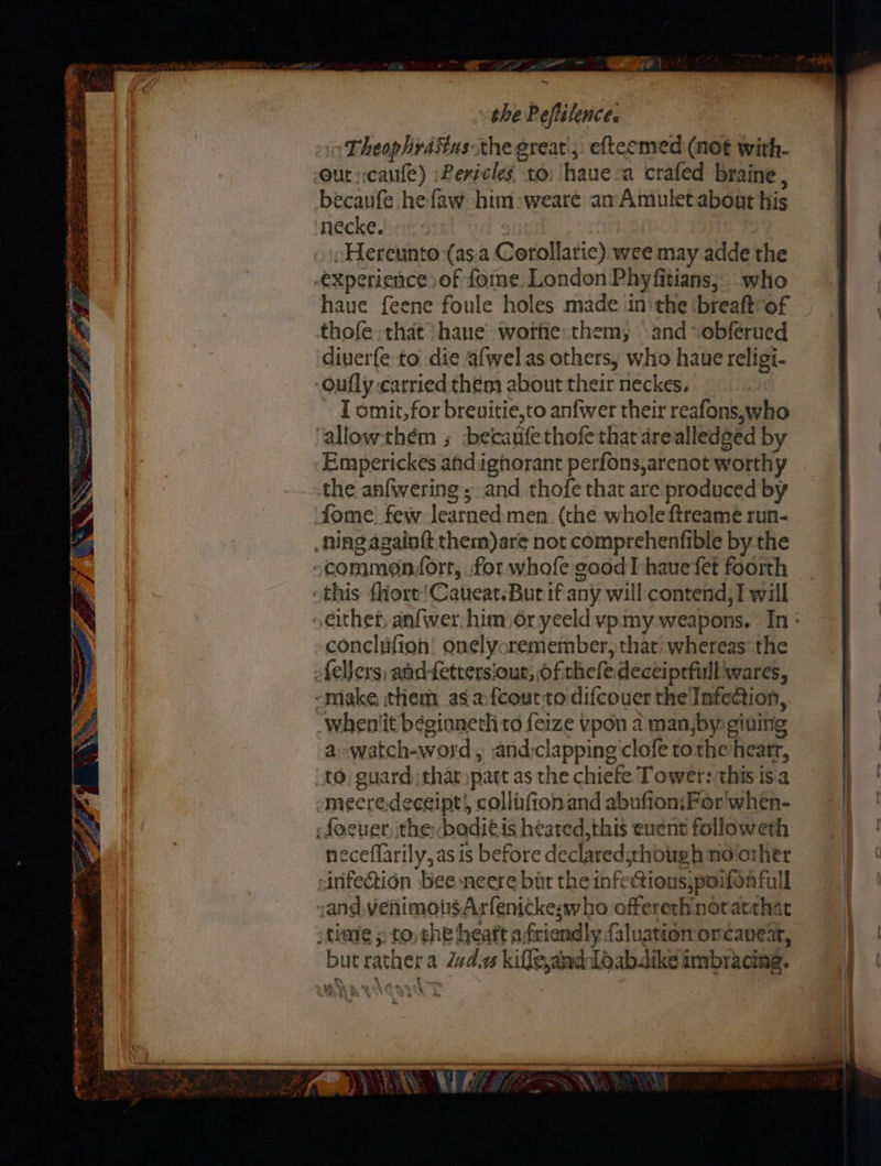ae td » Po ay = ER A EET NTT 2 ~ I tae a x S * € : ee P yas) eee orek yr * 2 a z au 7 _ en =~ Sie ~ the Peftilence. Theophrastus the great, efteemed (not with- becaufe hefaw him :weare an Amulet.about his necke. : »cHereunto (as:a Corollaric) wee may adde the experience) of fome London Phyfitians, who thofe that’ hane’ wore: them, and -obferued diverfe to die afwel as others, who haue religi- I omit, for breuitie,to anfwer their reafons,who Emperickes andignhorant perfons,arenot worthy the anfwering ; and thofe that are produced by fome. few learned men (the whole ftreame run- conclufion! onelyoremember, that whereas’ the a: -watch-word , and:clapping clofe tothe heatr, to. guard that part as the chiefe Tower: this is.a neceflarily, as is before declared;though nolother 5 es