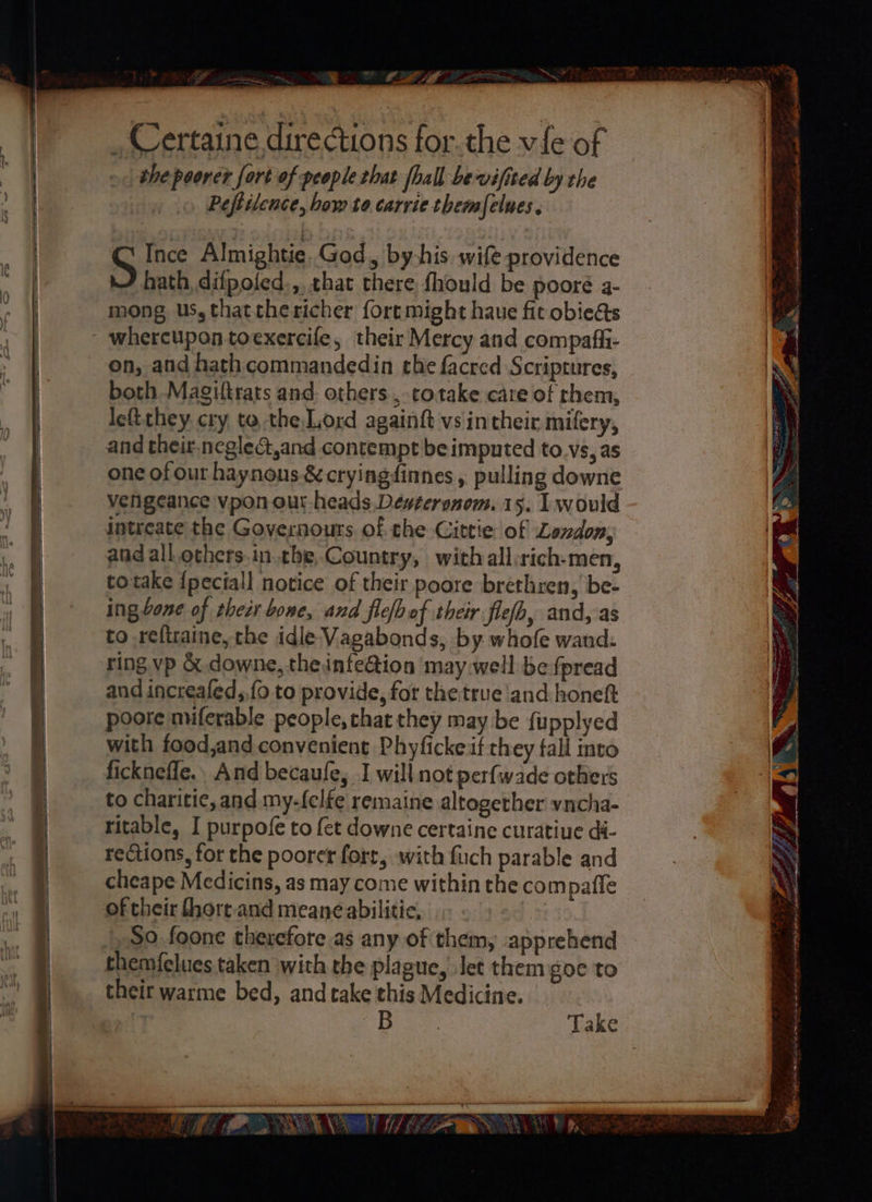 eae oan <a _ Certaine directions for.the vie of the poorer fort of people that fhall bevifised by the Peftilence, bow to carrie themfelues. S Ince Almightie God > byshis wife providence hath, difpofed.,. that there fhould be pooreé a- mong us, thatthericher fort might haue fit obiedts on, and hath commandedin the facred Scriptures, both -Magiltrats and. others ,-totake care of them, left they. cry to the,Lord againft vs intheir mifery, and their.ncglec,and contempt be imputed to vs, as one of our haynons &amp; cryingdinnes , pulling downe vengeance vpon our heads. Denteronom. 15. I would intreate the Governours of the Cittie of Landon, and all.others.in.the, Country, with all:rich-men, totake {peciall notice of their poore brethren, be- ing bone of thecr bone, and fleb of their flefb, and, as to reftraine, the idle Vagabonds, by. whofe wand: ring vp &amp; downe, the infe@ion may well be fpread and increafed,,fo to provide, for the true and honeft poore miferable people, chat they may be fupplyed with food,and convenient Phyficke if they fall into ficknefle., And becaufe, I will not perfwade others to charitie, and my-felfe remaine altogether vncha- ritable, I purpofe to fet downe certaine curatiue di- rections, for the poorer fort, with fiuch parable and cheape Medicins, as may come within the compafle of their fhort and meane abilitie, So foone therefore.as any of them, apprehend themfelues taken with the plague, Jet them goe to their warme bed, and take this Medicine. Ae Mf: 2 > wh y y Wize x A ie ae = : - , ry, haba oe Ree ny Sl ee die AO, sels A gi i