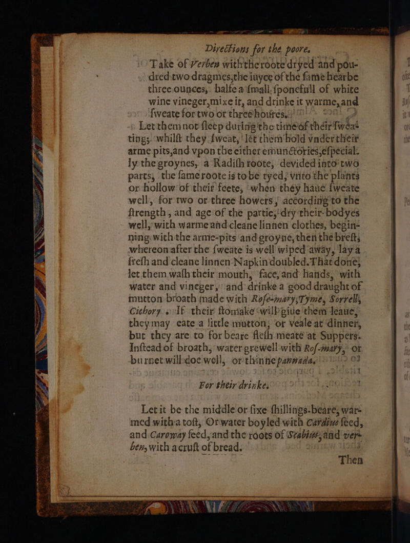 —— lees NEY Fe | Diyections for the pore, Take of Verben withthe roote dryed and pou- dred:two dragmes,the inyce of the fame hearbe three. ounces,: halfe a {mall.{ponetull of white wine vineger,mixe it, and drinke it warme, and fweate for two of thre@houires, | Let themnotfleep during the timeof thar fweas tings whilft they {weat, lée thembold vader their arme pits,and vpon the either emundoriesefpecial: ly the groynes, a Radifh roote, devided into two parts, the fameroote is to be tyed, vito the plants or hollow of their feete, when théy haue fweate well, for two or three howers, according to the ftrength , and age of the partie,'dry their-bodyes well, with warme and cleanelinnen clothes, begin- ning: with the arme-pits and groyne, then the breft; whereon after the {weate is well wiped away, laya frefh and cleane linnen- Napkin doubled. That done, let. chem walh their mouth, face, and hands, with water and vineger,’ and drinke a good draught of mutton broath made with Rift ena Sorrell, Cithory. « If their ftomake wilbgiue them deaue, theymay eate a little mutton; or veale at dinner, buc they are to for beare eth meate at Suppers. Inftead of broath, water grewell with Ro/- pict | or burnet will doe well, or thine dati q ® Let it be the middle or fixe fhillings-beare, war- med witha toft, Orwater boyled' with Cardins feed, and Caroway feed, and the roots of t eaFhe and vers Len, with acruft of bread. Then Cn = . \ x - ‘ 18 Tr} FEA? s We - TS KA