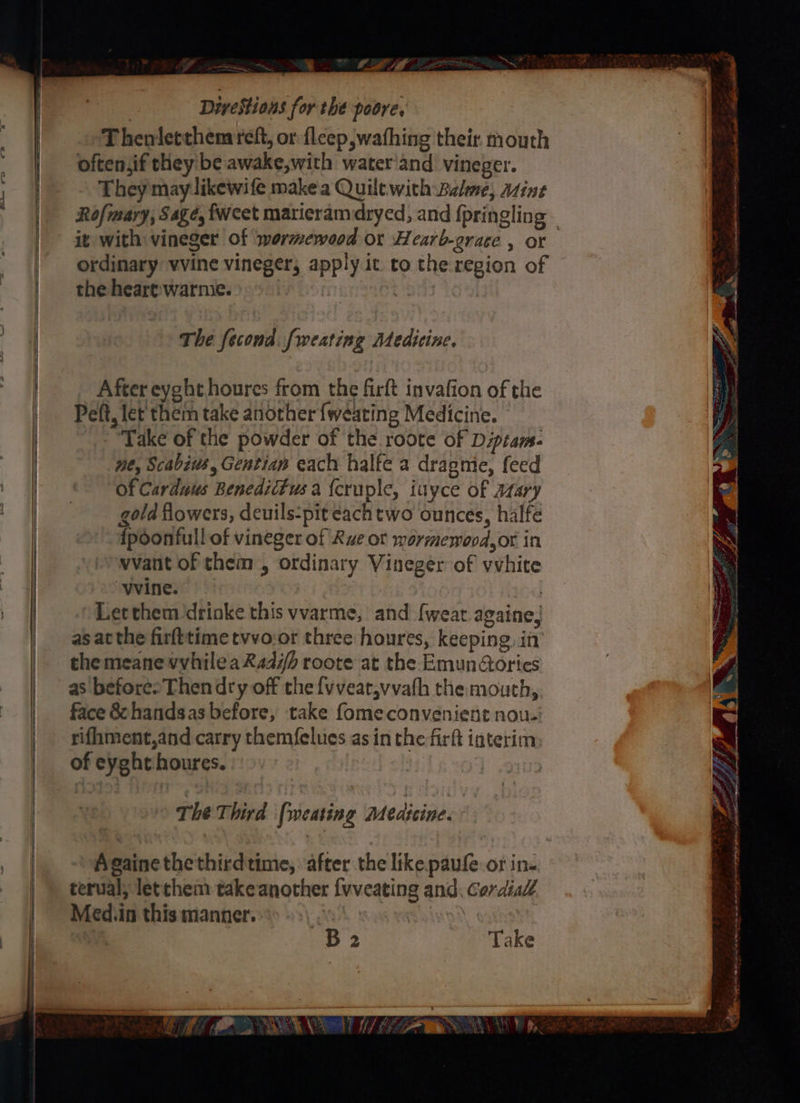 Divestions for the poore, Thenletthemreft, or fleep wafhing their mouth often,if they be awake,with water'and vineger. They may likewife make'a Quilt with Balme, Atint it with vineger of wermewood or Hearb-grace , or ordinary vvine vineger; apply it to the: region of the heart:warme. | 7 a The fecond. fweating Medicine. After eyght houres from the firft invafion of the Peft, let thein take another {weating Medicine. Take of the powder of the roote of Dipiam- me, Scabiws, Gentiap each halfe a drapmie, feed Of Carduus Benedittus a {cruple, iuyce of arary gold flowers, deuils-pit each two ounces, halfe {poonfull of vineger of Rve ot wormewood,or in vvant of them , ordinary Vineger of vvhite “vine. | Let them drinke this vvarme, and {weat againe, as at the firfttime tvvo:or three houres, keeping, in the meane vvhileaRad7h roote at the Emunories as before» Then dry off the {vveat,vvath the mouth, face & handsas before, take fomeconvenient nou. rifhment,and carry themfelues as in the firft interim of eyght houres. The Third (weating Medicine. Againethethirdtime, after the like. paufe or in- terval; letthem takeanother {vveating and; Cordial Med.in this manner. : B2 Take 7 ay Fr ae ’ > FL Ae oe fs rsh x - a y, STR pee sere An mam Ay “ Cae alee eneaies Blade & ¥ ¥ : Er te He eae
