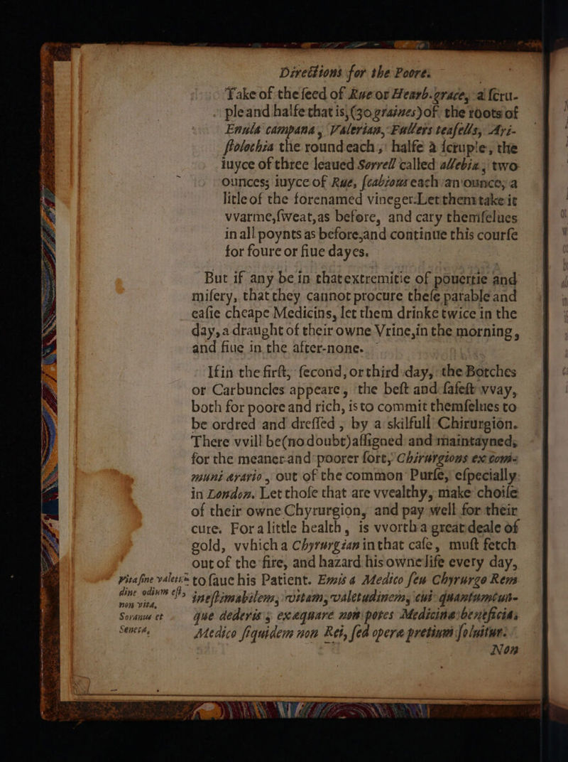 ee ae eB emit an eaten Yas an “ ee Bi wate oe vs Be ee Op fee, SS == poe , + ae AEN ean: Mie ame ree ? ( ww SS Cay SEES &; 9 Prise see BN et : Ps ey ear Ray ee ga ES ERR Nene mr peor Soni oe Np aie: . ee a. ‘ my * Se de x fi : aes ey ios ey ps pe eax Bd, Rie Ae Direttions for the Poore. Fake of the feed of Rue or Hearb. grace, a {eru- » pleand halfe that is, (30 grates) of the roots of Enuls campana, Valerian, Fallers teafells, Ayi- flolechia the roundeach , halfe a {crup!e, the iuyce of three leaued Sorrell called alebia . two ounces; iuyce of Rue, [cabzous each an'ounce; a litleof the forenamed vineger-Let thems take ie vvarme,{weat,as before, and cary themifelues in all poynts as before,and continue this courfe for foure or fiue dayes. But if any be in chatextremicie of pOuertie and mifery, thatchey cannot procure thefe parable and eafie cheape Medicins, let them drinke twice in the day, a draught of their owne Vrine,in the morning, and fiue in the after-none.. Ifin the firft, fecond, orthird day, the Botches or Carbuncles appeare, the beft and fafeft wvay, both for poore and rich, isto commit themfelues to be ordred and dreffed , by a skilfull Chirurgion. There vvill be(nodoubt)affigned and maintayned,; for the meaner-and poorer fore, Chirargions ex tomi- muni dravio, out of the common Purfe, efpecially in London. Let thofe that are vvealthy, make choife of their owne Chyrurgion, and pay well for their cure. Foralittle health, is vvorthagreatdeale of sold, vvhicha Chyrargéaninthat cafe, muft fetch out of the fire, and hazard his ownelife every day, Visa fine valets® to aue his Patient. Ems 4 Medico few Chyrurzo Rem aie ie > ineftimabilem, witam, valetudinem, cid: quantumtun- Soran ct. que dederis’s exaqnare nom pores Medicinaibeneficias eb: Medico fiquidens nom Rei, fed opera pretinw foluitur. Non