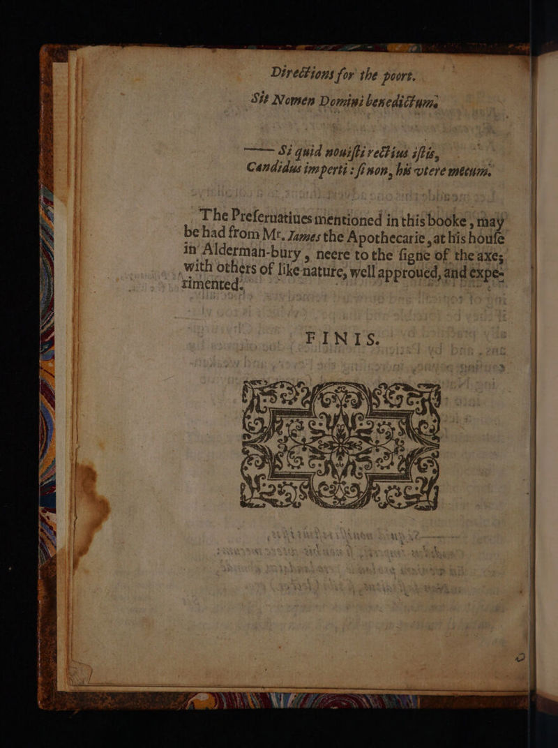 ~~ — oy — - 3 aye | Directions for the port. St Nomen Domini benedittum ——— Sz quid nousfti vectius iftis, Candidus imperti: fi non, bw vtere metum. be had from Mr. James the Apothecarie , at his houfe in Alderman-bury , neere to the figne of the axes with others Of like nature, well approued, and expe- rimented. | Airs Ure | _ The Preferuatiues mentioned inthis booke , may | | Se