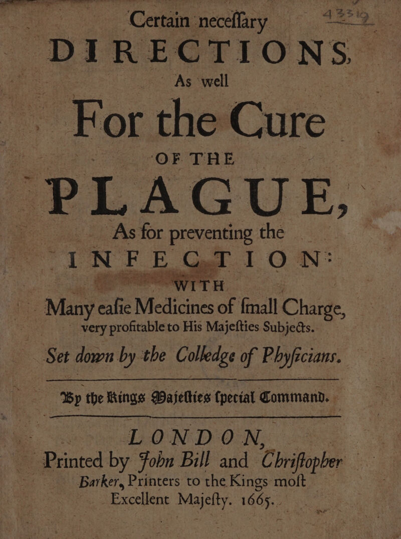 Certain neceflary ee 2 “DIRECTIONS. ~ As well. For the Cure ‘OF TRE As for preventing thé “INFEGTION: | ies WITH x : ue Many efi Medicines of {mall Change, : very profitable to His Majefties Subjects. Set down by the Colledge of Phyficians. es Prints Dajetties fees: Command. HE hess NOL, Si Printed by fobn Bill and Chritpber ‘ ors Printers to the Kings moft — _ Excellent Pas cet ute r