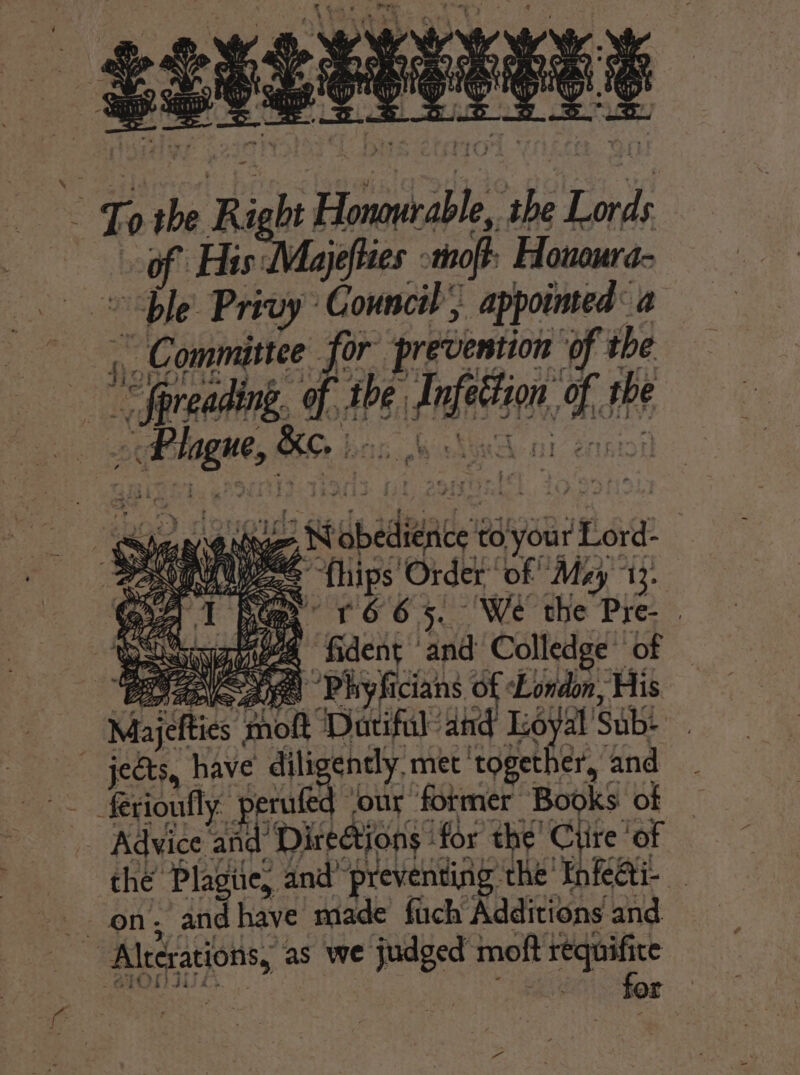 Te the Ri i ight be Honarable ne Lords of Fis Me yefies thoft Honoura- “ble Privy Council ; appointed a | - Committee for’ prevention of the ie Spreading. qt ial ici At the peetoge, &amp;e. OO Te 5 N spades to'your. ae vosegiuyece {hips' Order, ‘of May’ 13: ne oe r66 x. We the Pre- | Wasny aes fi dent and Colledge: of PO ae) Phyficians of London, His Majefties ‘moft ‘Dacifil and Loyal Sub et _ jects, have’ dili ently, met ‘together, and — ferioufly: p erufed ‘our former Books of | Advice ae Directions : for the’ Ciire ‘of the Plagie, and’ preventing. ‘the ThkAL Aleerasions, @ as we judged moft axa 3 for