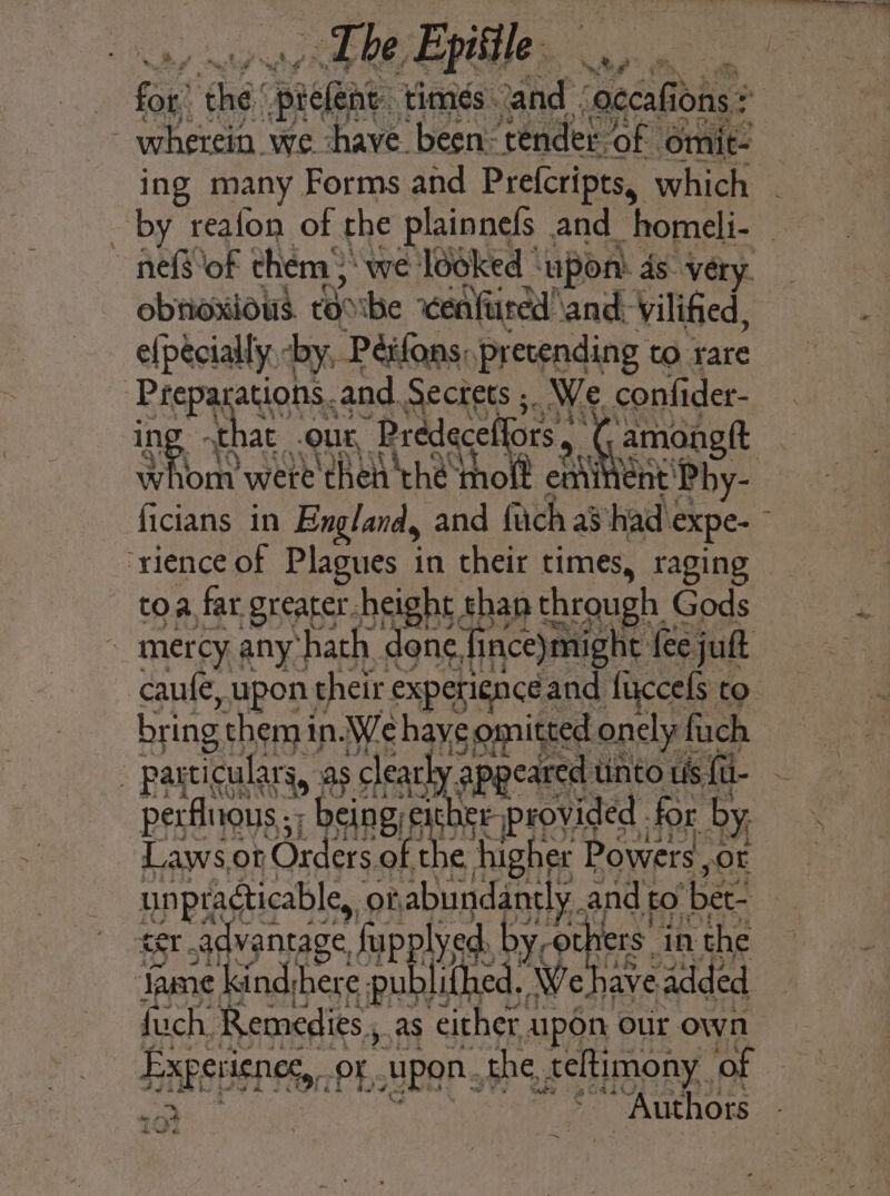 ~The. Epitile eae | fi ‘cha ‘piekene times. and. “occalic ions : 2 - wherein we have. been: ‘tender. ‘of omit- ing many Forms and Prefcripts, which - by reafon of the plainnels | and. homeli- nefSof them 3‘ we locked * ‘upon. ds very. obnoxious. Eo ibe ‘cen fared! and, vilified, elpecially -by, Péifans, pretending to rare ~Prepa ations.and Sectets ;. We confider- that .our, Prédece amongft Bt Ma were ws Re Bi lent’ Phy i; ficians in England, and fach as had « eve. : ‘rience of Plagues in their times, raging toa, far greater. height than through | Gods _ mercy any’ ‘hath done,fince)might feejuft caufe yupont their experience and fuccels to bring themin We haye comitted only fiach - particulars, as clearks ‘appeared linto us fil- . perflrous ;, -being/ex er provided - for by, Laws,ot Orders of hes higher Powers ,or Ppa, of, abundantly. and t tO ‘bet. advantage, fupplyed, by, oth 1S. in the : ad kind:here publithed. Weh have added {uch. Remedies , as either a upon our own SAEED OF, pon. the, feltimony,. of me “Authors Lhe ~