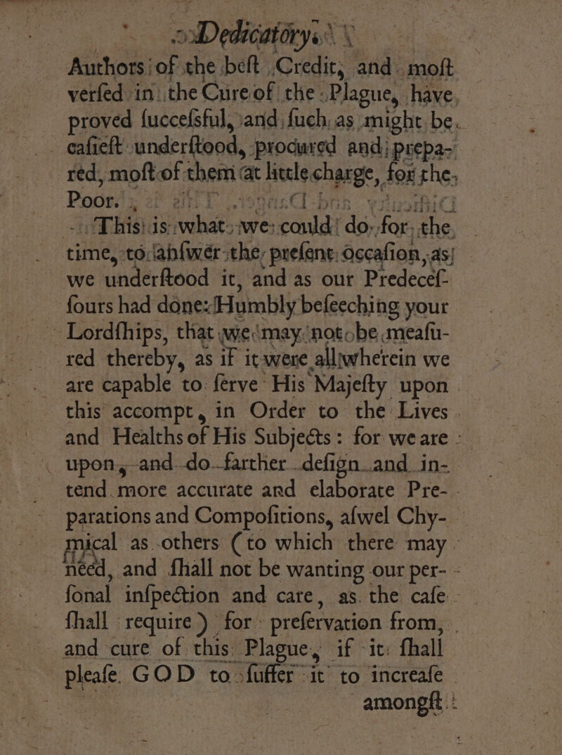 is He: “oD plsabatys HG AY Sa ne. Authors: of, the beft ries and. moft -verfed in. the Cure of the Plague, have. eafieft: underftood, procured and) prepas, red, moft: of them at Hele charge, for rhe, Poor. ya en  Ci - : mitt This is: raha we: Leda rg, for, ae time, to.abfwerthe: prefent: occafion as} we underRodd it; ‘and as our Predecef- fours had done ‘Humbly beleeching your red thereby, as iF it were. alljwherein we are capable to: ferve’ His “Majelty upon this accompt, in Order to the Lives and Healths of His Subjects: for weare &gt; tend. more accurate and elaborate Pre- - parations and Compofitions, afwel Chy- | mical as-others (to which there may © | need, and fhall not be ‘Wanting our per- = fanal infpection and care, as. the cafe - fhall ‘require ) for » prefervation from, and cure of. this. Plague, if -it: fhall pleafe GOD to &gt;fuffer ic to increafe | amongft