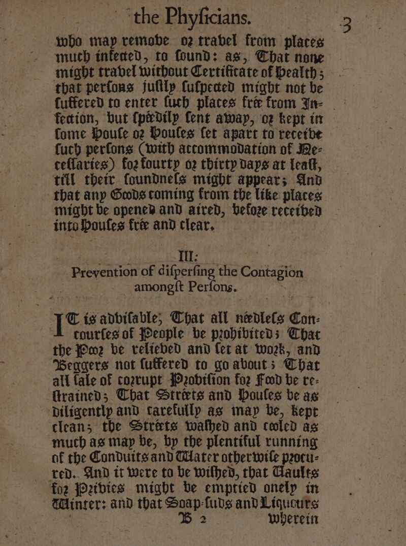 _. Mthesehyaedns: ( e who map remobe o2trabel from places much infected, ta found: as, Chat none Come oufle oz Houles fet apart to recetbe fuch perfons (with accommodation of e- ceflaries) fozfourty o2 thirty Days at {eafk, till their foundnels might appear; And might be opened and aired, before received into Doufes fre and clear, Wee tries Prevention of difperfing the Contagion | _ amongit Perfons. wild courfes of JPeople be probibiteds Chat the J@m2 be celtebed and fet at work, and Beagers not futferedD to go abouts Char all fale of corrupt Pobifion foz Fd be re- GrainedD; Chat Strets and ioules be ag &gt; Diligentlp and carefully as imap be, Kept clean; the Str&amp;ts toalhed and cooled as much ag map be, bp the plentiful running af the Conduits and Tater otberwele peocu- red. And it were to be withed, that Caules foz Petbies might be emprteD onely in Winter: and that Soap-fuds and Liqucurs ee i 3 wherein