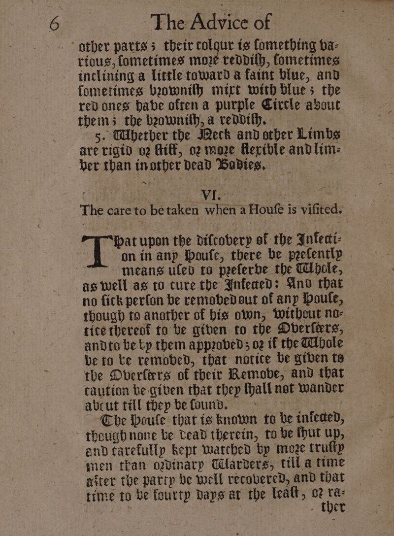 rious, fometimes moe reddith, fometimes | inclining a Uittle toward a faint blue, and fometimes beovontlh mit wotth blues the revones babe often a purple Circle about thems the beownith,a reddith.. 5. TWUbether the Meck and atber Limbs are rigid 02 Ht, oz moze Reridble and lim- ber than inotber dead Wastes, : VI. “at upon the difcobery of the Infeci- on in anp Ipoule, there be peefently aswell as co cure the YnfededD: And that no fick perfon be remobedout of anp Doufe, though to another of bis oven, Without no- ttcethereot to be giben to the Dberlers, andto be tp them appeobeds oz if the Thole be to ke remobed, that notice be giben te the Dverlers of their Remobe, and that caution be giben that thep (hall net wander abcut till thep befounb, © | Che Woule thar ts known to be infeed, end tarefullp kept watched bp moee trutty gen than ogbinarp Tlarbders, ttlla ttme after the partp be well recovered, and that time to be fourtp Raps at the lealt, ge