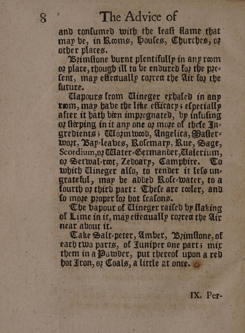 — and-confumed with the leaft Mame that may be, inRoms, Doules, Churches, oz other places, a Wadia: Beimftone burnt plentifullpin anyprom — . 02 place, though ill to be endured foe the pee- fent, map effectually cogrect the Ait for che — Gapours from Cineger exhaled in anp — ram, map babe the like efticacys efpectallp after tt bath ben tmpergnated, bp infufing 02 flieping in tt anp one o2 moze of thefe Ju- gredientss Toenwod, Angelica, Dafter- moet, Way-leabes, Bofemarp, Rue, Sage, Scordium,o2 Water-Germander,Caterium, 02 Setwal-reor, Zedoatp, Campbhire. Cao which Cineger alfo, to render it lefs un- grateful, map be added Rofle-water, toa fourth 02 third part: Cbhele are cooler, and. fo moze peoperfo2 bot feafons. =. ‘Che dapour of Cineger railed bp Making of Lime in tt, map eteauallp coarea the Air Heat about it. _ a Cake Sait-peter, Amber, Weimfone, of ‘each two parts, of Juntper one parts mir them tna Powder, put thereof upon a red Hot Aron, oz Coais, a little at once. &amp;