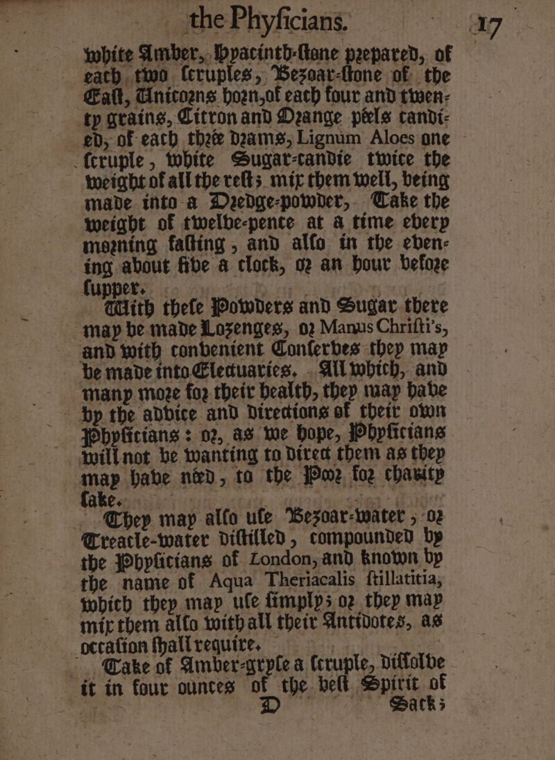 gath two Ccruples, Besoar-tone of the Galt, Cnitozns hown,of each four and twen- made into a Dyedge-powber,. Cake the weight of twelbe-pente at a time eberp ing about fibe a clock, o2 an Dour befoze ~ Guth thefe Powers and Sugar there Manp moze fo2 their health, thep wap habe Pbvficians : 02, as we hope, Wbpfictans mill not be wanting to Direct them as thep Breacle-water diltilled , compounded bp the }bpfictans of London, and knoton bp the name of Aqua Theriacalis {ftillatitia, which they map ule ftmplps oz thep map Barks