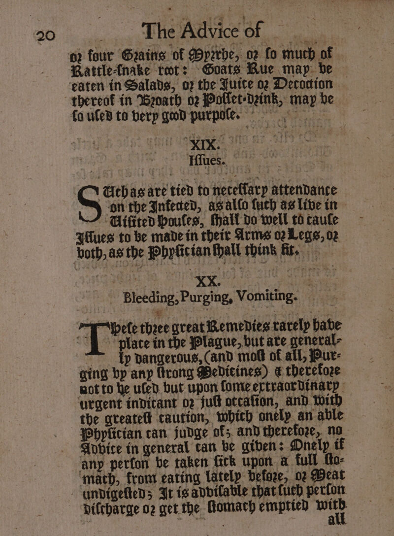 Rattle-(nake tot: Goats Bue map: ve Fieger 5 CC Gthas are tied to neceflarp attendance ® ‘onthe Infeced, agalto uch as libe tn ’ Gifiten boules, Mall do well 16 caufle Hues to be made in rheir Arms oeLegs, oz Bleeding,Purging, Vomiting. =a Wpote thee great Remedies rarely babe “fh place in the Plague, but ate general- : {p dangerous, (and mob of all, Pur- not to he uled but upon fomeertraordinatp the qteatelt caution, which onelp an able Whplician can judge of; and therefore, no Apbice in general can be gtben: Mnelp if @ Difcharge o2 get the Homach emptied oe . yn a 4