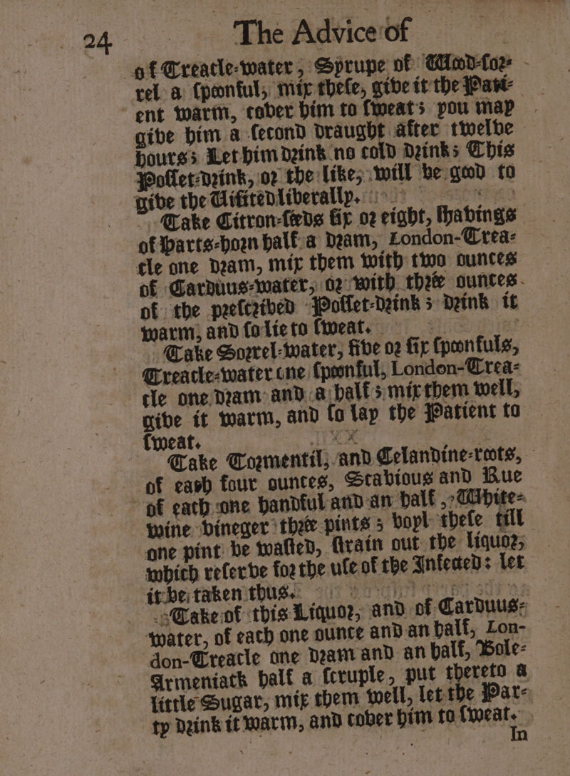 rel a Cponful, mip thele, gtbe it the Part gibe bim a Cecond draught after twelbe bourses Let him dank no cold Deinks Chis Take Citron-feds fir 02 eight, habings: of Parts-hown halfa Dam, London-@rea- of Garduus-water, oz with thee ounces. of the peefceibed ‘Poklet-Daink 3 Deink tt warm, andfolicto feat. if Cake Soerel-water, tbe 02 fir fpeonfuls, Creatle-water one {peonful, London-@rea- cle one Dram anda half smizthem well, give it warm, and fa lay the Patient to {weat. aig. @.: PS ae Cake Tormentil; and Celandine-toots, ve bineger thet pints 5 bopl thete til one pint: be wafted, {train out the liquo2; “@ake ot this Liquor; and of Carbuus: don-Creatle one Deamrand an balf, Bole: little Sugar, mig chem tell, letthe Pat- € ty Dain’ it warm, and cober Him t0 ps |