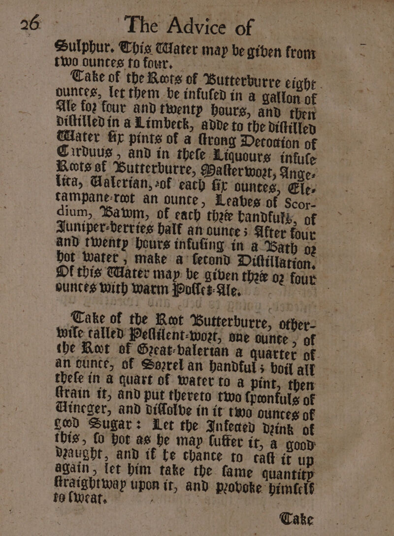 Sulphur. Chis Water map be giden from two ounces tofour, | | ountes, let them be infufed in a gallon. of Sle to2 four and twentp hours, and their Diltitledin a Limbeck, adde to the dittilten Cirduus , and in thele Liquours infute Vita, Galertan, of each fir ountes, Ele. dium, Satom, of each thee bandfuts, of DE this CHater map: be given ounces Math Warm polls Ae, wile called Pelilent-woet, one ounce &gt; of tbe Rot of Geeat-valerian an cunce, of Sorel an handful 5 boil alt Grain tt, and ptit thereto two {ponfuls of Gineger, and dillolbe in it two ounces of ged Sugar: Let the Infeaep Dink of this, fo bor as be map fuffer tf, a qooD aught, and if te chance to cal it up. again, let him take the fame quantity fraightwap upon it, and. peovoke bimftclé to (car. ‘oll on ‘fa oe } Cake »