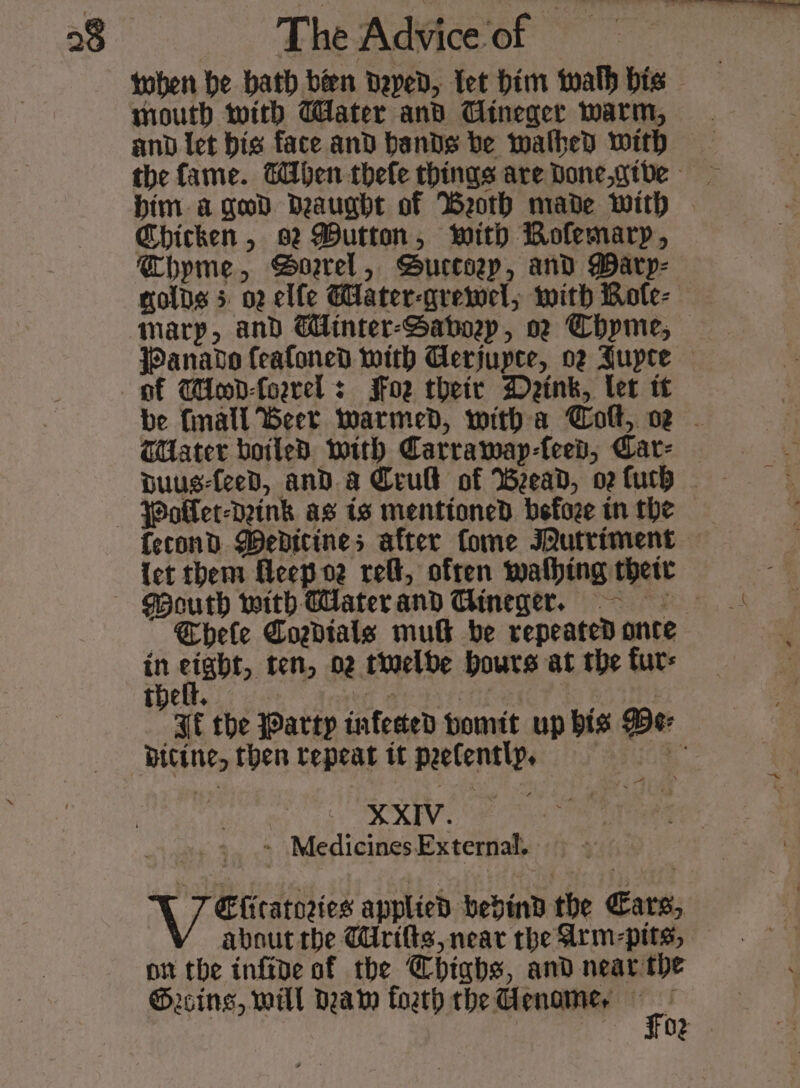 toben be bath bien Deped, Tet him twalh bis mouth with Water and Cineger warm, and let bis face and bands be wathed with the fame. When thefe things are Done,gtde bim a god Deaughte of Weoth made with - Chicken, 92 Mutton, with Bolemarp, Chypme, Boarel, Bucesep, and Marp- golds 5 02 elfe ater-gremel, with Bote- marp, and Cinter-Saboep, oz Chpme;, Panavo feafoned with Gerjupce, og Jupte — of WHood-forrel s Soe their Deink, let tt be fnall Beer warmed, witha Colt, oz - Hater boiled with Carramay-feep, Car- Woller-daink as is mentioned befoze tn the {econd Wedicines after fome Iutriment {et them Heep oz rel, often wating their Mouth with Waterand Gineger, — Chele YPogdtals mu be repeated once e cigbt, ten, 02 twelbe hours at the furs FE the Party infected bomit up bis Pe- Bitine, then tepeat it peefentlp, % XXIV. Medicines External. Efiratoeies applied bedind the Cars, about the Mrifts, near the Arm-pits, on the inftve of the Chighs, and near the Grins, will Daw foeth the enamer gs g