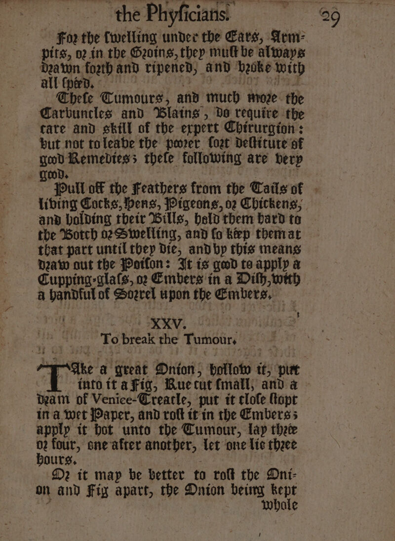 a for the {welling under the Ears, Sem? pits, 02. in the Seong, thep mult be always bets Tumours, and much moze. the | Carbuncles and ‘Blatns , Do require the tate and skill of the expert Chirurgion : but not toleabe the porer Coat deltiture of ga) Remebtess thefe following ave berp the Botch seSwelling, and fo keep thenrat that part until they Die, and by this means bea out the Potfon: It is geod ta apply a Cupping -glals, oc Embers in a Dilh,weh fs SRA, : To break the Tumours beam of Venice-Creacle, put it clofe fapt ina wet Paper, and roft it'in the Embers apply it bot unto the Tumour, lap thete 02 four, one Mick another, let one lic theee bours, D2 it map be better ta tolt the Oni- on and Fig apart, the Daton betty bel whale /