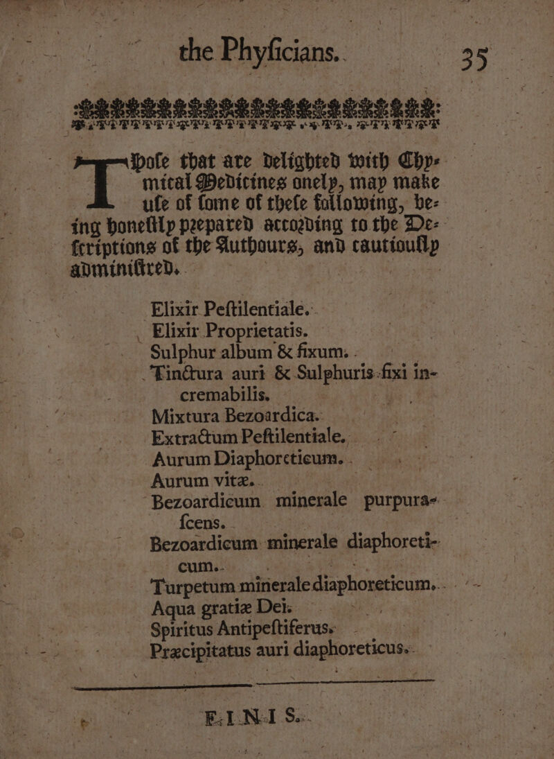 ac pie ¢ vo) the Phyficians. . a 35 PRLGSEPOOOGLGSeCeseene: — a a Sea RRR ROR oe EQ 5 BRE LLG mical Dedicines onelp, map make ufe of fome of thefe falloming, be- ing boneltlp peepared accogding tothe De-~ fcriptions of the Sutbours, and aa hid | abminiGred. - : Elixir Peftilentiale.. _ Elixir Proprietatis. * Sulphur album &amp; fixum: - .Finétura aurt &amp; ay aes fix 1 in- cremabilis, Mixtura Bezoardica.: Extractum Peftilentiale... -Aurum Diaphorcticum. . Aurum vite. . ie, Bezoardicum. minerale purpura-. {cens. . Bezoardicum. minerale diaphoreti- cum. | _ ‘Turpetum. mineralediaphoreticum.. ae Aqua gratie Del. Spiritus Antipeftiferus. Peastigicatns 2 aur ri diaphoreticus.. a s that are Delighted with Eby. im ine ae ; INI S.:.