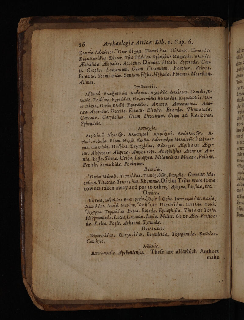 BE ARIE RE Ad jeg oo ne OE ree Sau Bayid ae. Shproy. V ha T Bbd ase Speapposr MacaSdy. aad Fithalide, Aithalia. Apbidna. Dirades. Hecate. Sypyrade. Cet ti. Gropia. Leucenium. Oceun Ceramium. Pesnide. Peleces. Potamis. Scambonide. Sunium. Hyba.Hybade. Phrearri. Marathons . Alimus. TroSvovtis. AClivice Auakowreie. Avena. Anepdus, Aenererc, paudis,E° xmutic. Bad's, Eeorddar, Ovporraidus Keserddus, Kogudures.” Ose ay Asters Oiven EASO, Soerdwan, Axenca. Amexanteds Anae cea. Acherdus, Decelia. Eleeds+ Eleujis. Fyaade. Thymetade. Geriade,. Corydallus. Qeum . Decelicum..Ocam ad. E.eatherass Sphendale. AvTI0x 5S, ALpale i AipaG. Aarwrmeuas. Augreonn. AvépausG. A- ql Arie Biase Ooeg. Kero. Adio meg, Méeaaweis #7 Meals yetle Tlarrlou. lep]éac, Snuayidat. Sdanesy fEgiliaor Agia lus. Alopece or Alopece. Amphitrope. Anapbliflus. Atene or Ate- nia. Bella. Thore. Grids. Lucopyra. Melencis or Melane .Pallent, - Pentele. Semachide. Phalerum. Aiavaias. Orvon Mdead. Tire das. Tenoevd@-, Paryes. Oenoeat Ma- cathon. Titacede. Tricorvibus. Rbqamnus.O8 this Tribe were fome:: townes taken away and put to other, . Aphyna, Per fide, Oe. Wnts 6 P of hy ~ \ Aauddut. Avo. MeAt7. On ¥ ‘olw. TieesSvid a. [lr¢aée van. Hippoomade. Lacia;Laciade. Lufia. Melite. Oc or Alco -Perithe- de. Pilea. Piyle. Acharna. Tyrmide. Ti pacuses. Bepeyinitass Qupywvidar, Berenicide, Thyrgonide. Kovvane Conthsle. Aqeats; | ered have or terior or dec or tax their W VG in Villag aah Gulden Mik AAU (d ton Se - 4/e)-e fefiva Dine.