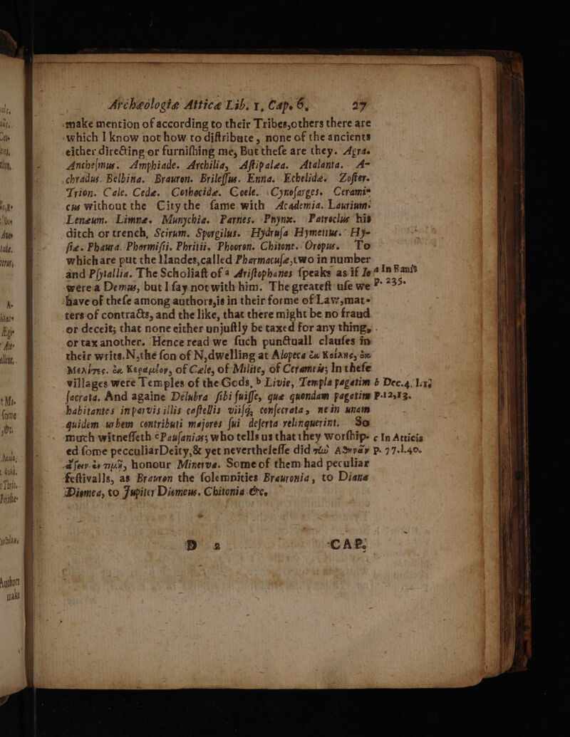 lene, tM. (ome 0% ee en eee ; Archeologia Attica Lib: 1, Cap. 6, a9 «make mention of according to their Tribes,others there are «which I know not how to diftribute , none of the ancients either direGting or furnifhing me, But thefe are they. Agra. Anche|mus. Amphiade. Archilia, Aftipalea. Atalanta. A- chradus. Belbina. Brauron. Brileffus. Enna. -Echelide. Zofter. Trion. Cale. Cede. Cothecide. Coele. :Cynofarges. Ceramis Leneum. Limna. Munychia. Parnes. -Pnyne. :Patroclus his ditch or trench, Scirum. Sporgilus. Hydra Hymeitue.” Hy- fies Phaura. Phormifii. Phritii. ‘Phooren. Chitone..Orepus. To which are put the Ilandes, called -Pharmacu{e,two in number ters of contrads, and the like, that there might be no fraud ortax another. Hence read we fuch pundtuall claufes in their writs.N,the fon of N, dwelling at Alopeca &amp;u Kotans, dx Méeaizes. du Keeausop, of Cele, of Milite, of Cerames; Inthefe habitantes inparvis illis cofteliis viilg, confecrata, nein unam guidem urbem contributi majores {ui deferta yelinguerint. So feftivalls, as Brawron the folemnities Brauronia, to Diane Diomea, to Fupiter Diemews. Chitonia-Crce CAP: