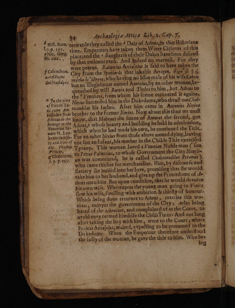 ce eee &lt; PROC RP ea EE STE EE PP RAEN 22, Pe 34: Archaologia Attice Libot. Cap. 7. : Hift. Rom-gepwards they called the 4 Dake of Athens,in that Hiftorians: RES ‘ewe time. Emperours have taken them Wives Citizens of this lib. cita, placesandthe ¢ daughters of their Dakes have been defired ‘by that eminent rank. And indeed no. marvells For they S patroth oft were potent. Rainerius Acciajolus is faid to have taken the EAB veuc City from che Spaniards that inkabic Arragen, ejey 3% Sri Netbdons TU 2 1Angees who having no Ifue male of his wifeEubois 3 P'S bucan illegitimate named Amtonius,by an other woman,bee- queathed by will Bwotia and Thebes to him, but Athens to a the vite the * Venttians, from whom his fonne recovered it againee. of Pietro Za Nerius {ucceeded him in the Dukedome,who thraft outChals hi came Am. cocondilas. his father. After him came in Antonius Nerius paffadors from brother to the former Nerius. Now about this time we mutt Athens 12 dee know, that Mahomet the fonne of Amurat the fecond, got ete iit Athens,g whofe beauty and building he held in admiration, vate M, Leu- Which when he had made his own, be continued the Ticle.. icenorin bifte- Por an other Nerius from thofe above named dying, leaving ry and lives of gne fon an Infant, his mother in the Childs Title exercifed eee Tyrany. This woman loved a Venetian Noble man ( fon Z Chalcocon, to Petrus Palmerins, to whofe Government the Gity Naupliq lio. p.299. 4m was committed, he is called Chalcocondilas Priamus) who came thither for merchandize. Him, by difcourfe and: flattery the intifed into her love, promifing that fhe would take him to her husband,and give np the Princedome of As shens unto him. But upon condition, that he would devorce: his own wife. Whereupon the young man going to Venice flew his wife, fwelling-with ambition &amp; thirfty of honour. Which being done returnes to Athens , marries this wo- man, enjoyes the government of the City ; who being hated of the Athenians, and: complained of at the Court, to avoid envy termed himfelfe the Childs Tutor» And not long. afcer taking the boy withhim, went to the Courts where Francus Acciajolus, waited, expecting to be promoted tothe Dukedome. When the Emperour therefore underftood the folly of the woman, he gave the title to him. Who bes ing