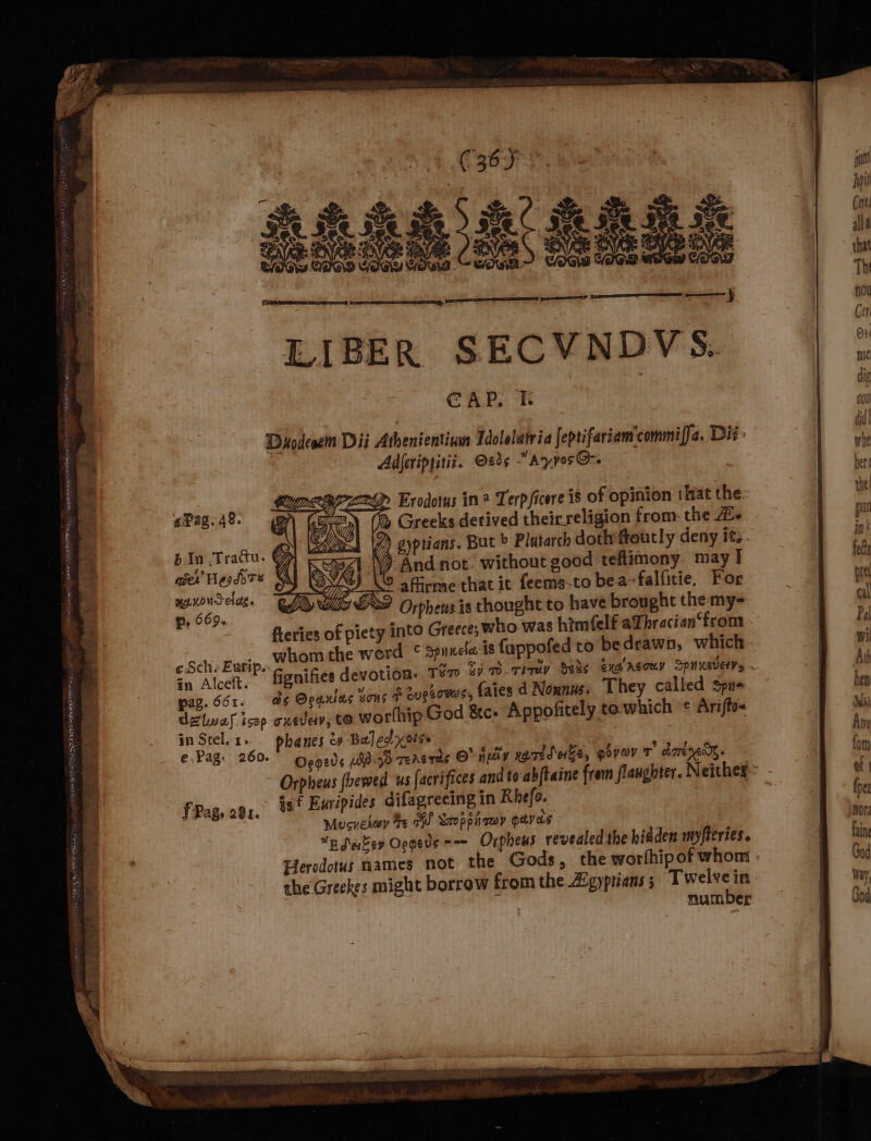 LIBER SECVNDVS. CAP. | Dyodesem Dii Athenientinwn Idolelatria feptifariam'commiffa. Dit: Adjeriptitiz. Oed¢ “Ayyos@-. emt Exodotys in Terpficere is of opinion that the: (% Greeks detived theirreligion from: the Ale 7) gyptians. But &gt; Platarch dothiftoutly deny its. ) And not. without good teftimony. may I affirme that it feems-to bea~falfitie, For 722 Orpheus is thought to have brought the my- fleries of piety into Greece; who was him(elf aLbracian‘from mA A U2 rT bin .Tracu. aver Hesdo Te yenoucelag. P, 669. ¢ Sche Eurip.- ihe in Alcelt.~ fignifies devo pag. 661. as Ocanias sous + enesowos, faies d Noxnus. They called spus dz lwaf isop cxeveiv, tO worlhip God &amp;e: Appofitely to.which c Arifto- in Stel, 1. phanes &amp; Ba] ed xorg €-Pag. 260. Oeoeds uligd TeAsras 8 ‘uiv narideke, goveov T dmx is f Euripides difagreeing in Rhefo. Mucnekeey te WS Saoppii roy geves nSakev Oogeds =~ Orpheus revealed the hidden myfteries. Herodotus names not the Gods, the worthip of whom number F Pag, 281.