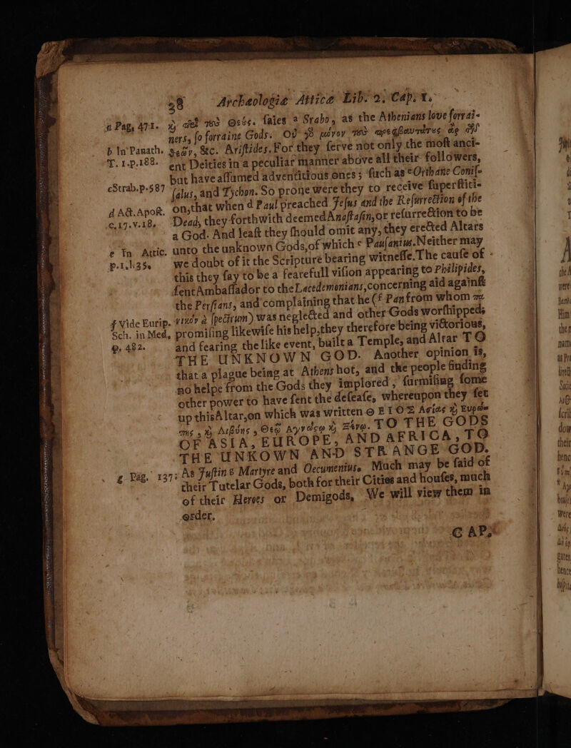 Sopot Aoepant ema eS AAPA EPRI A Ta DERBI Der rae sa giennn pi OP RSRIEE EGS SR BET TS way a &gt; &gt; = ¢ 4 sd é \ ~ Y = hod PAY. a &lt;6 ety Sieee rear ee ee oh i 4 y ~ oF ’ ae eee OS SaE Fee IE ORATOR ag 38 — Archaologie Attica Libso, Capya. a Pag, 471. % Gee TS @zis. faies 2 Srabo, as the Athenians love forrai- ners, (0 forraine Gods; OD 3 povey 7 mpeg hevrdres de a b In sor sea, ec. Ariftides. For they ferve not only the moft'anct- T.1-p.188- oor Deities in a peculiar manner above all their followers, ane but have aflamed adventitious ones ; firch as ¢Orth ane Conile cStrab. ~-587 - a (alus, and Tychon. So prone were they to receive flperttiti- AAG@.Apor, On;that when d Paul preached Fefus and the Refurrection of the a God. And leat they fhould omit any, they erected Altars e In Attic. unto the unknown Gods,of which ¢ Pau(anim.Neither may f- I alt 3 Ss this they fay'to be a fearefull vifion appearing to Philipides, fentAmbaflador to the Lacedemonians,concerning aid again the Perfians, and complaining that he (f Pan from whom az f Vide Eurip. 112? 4 fpedirum) was neglected and other Gods worfhippeds Sch. in Med, promiling likewife his help,they therefore being vi&amp;torious, 482. and fearing the like event, builea Temple, and Alrar TO THE UNKNOWN GOD. Another opinion is, that a plague being at Athens hot, atid the people finding no helpe from the Gods they implored ,' furmifing fome other power to have fent the defeafe, whereupon they fet up thisAltar,on which was written @ B1OS Agias x Eupé= oms 5 ® Atbuns 5 Ot Ayy ace % ztyo. TO THE GODS OF ASIA, EUROPE, AND AFRICA,TO THE UNKOWN AND STR ANGE GOD. g Pag. 1373 As Juftine Martyre and Occumentuse Mach may be faid of cheir Tutelar Gods, both for their Cities and houfes, much of theic Heres or Demigods, We will view them in erder.