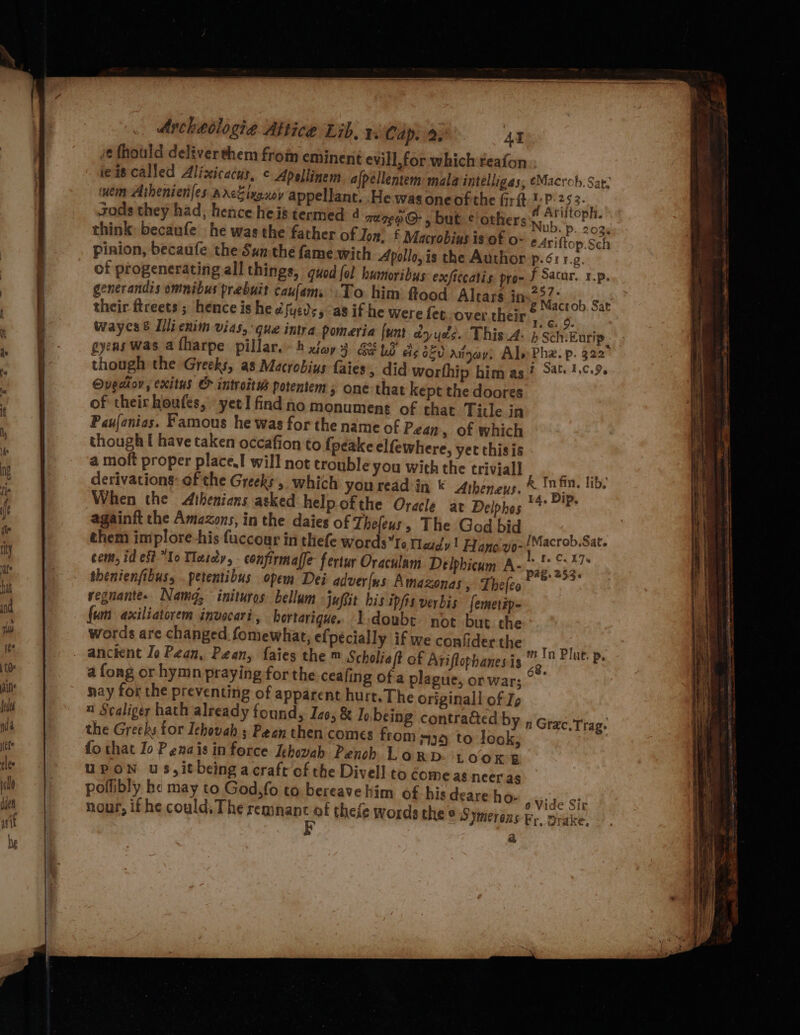 i¢ fhould deliverthem from eminent evill,for which reafon ie is called Alizxicacus, ¢ Apellinem. afpéllentem: mala intélligas, ¢Macrob. Sat. uem Aihenienfes.sr&lt;Zixexov appellant. .He was oneofthe fir :P 45 3- sods they had, hence heis termed 4 mare @- 5 but © others ane think becaufe he was the father of Ton, £ Macrobias is of o- eAriftop.Sch pinion, becaufe the Sun the fame with Apollo, is the Author p.6é:1.¢. of progenerating all things, quod {ol humoribus exficcatis. pyo- f Sacur. 1.p. generandis omnibus prebuit caufam. To him flood Altars in aed Be es their ftreets ; hence is hee syed, as if he were fet over their“ a ie wayes 8 Illienim vias, que intra pomeria {unt dy yee. This A. b Sch. Earip gyens Was afharpe pillar. h xia} GE bd Ae 360 Aitgay: Ale Pha. p. 322 though the Greeks, as Macrobius faies, did worfhip him as? %4¢: 1.0.9. Ouediov, exitus &amp; introitws potentem ; one that kept the doores of their houfes, yet I find no monument of that Tide in Paufanias. Famous he was for the name of Peay , of which though [ have taken occafion to fpeake elfewhere, yet thisis a moft proper place! will not trouble you with the triviall i derivations: of the Greeks, which you read in * Atheneus, &amp; fa lib, When the Athenians asked help ofthe Oracle at Delphos 7 * againft the Amazons, in the daies of Thefeus, The God bid P them implore -his fuccour in thefe wordsto Medd y 1 Hanezio- poestb iets com, id eft Io Tlasdy, confirmaffe fertur Oraculam Delphicum A- a brad : thenienfibus, .petentibus opem Dei adver(us Amazonas, Thefeo vegnante.. Nam, inituros bellum juftit his ipfis verbis femetip- fum axiliatorem invocari , hortarique. Iidoubt not but the words are changed. fomewhat, e{pécially if we confider the anctent Jo Pean, Pean, faies the m Scholiaft of Ariflophanesis Oe Plut. p. a fong or hymn praying for the ceafing of a plague, orwar; °’ nay for the preventing of apparent hurt. The originall of Ip 1 Scaliger hath already found, Ize, &amp; Is being contra@ed by the Greeks for Ichovah ; Pean then comes from #39 to look, fo that Io Penais in force Ichovah Pench Larp LOOK E UPON uS,it being a craft of the Divell to dome as neeras poflibly he may to God,fo to bereave him of his deare ho- nour, if he could, The iaiesit ah theie words the n Grac.Trag- 6 Vide Sir © Symerens ky, Drake. a