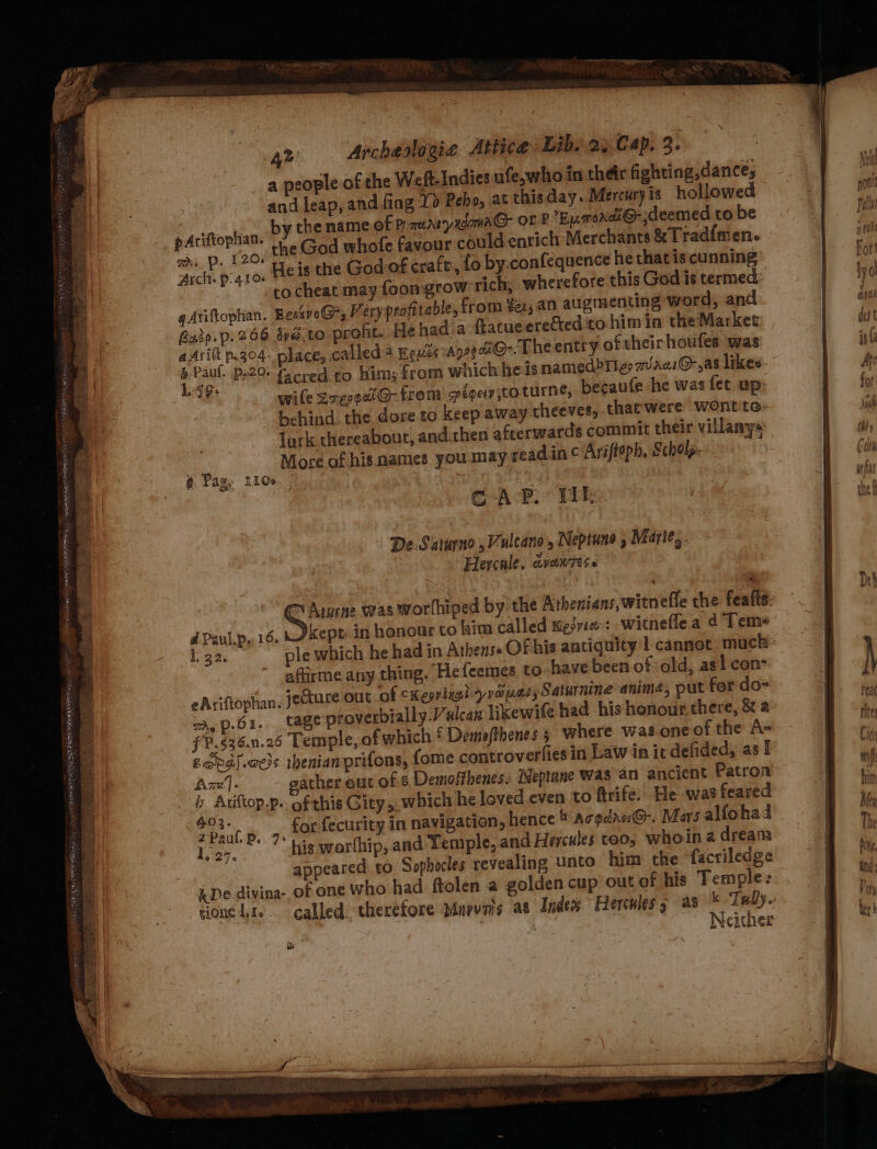 Rein hee Pe LOLA AN ALI 42 Archeslogia Attice Lib..2, Cap. 3. a people of the Weft Indies ufe,who in their fighting,dance; and leap, and fing Lo Pebo, at thisday. Mercuryis hollowed pAciftophian. by the name of PauaryxaawaG or P Enmordi@ deemed to be Sg. Quen God whofe favour could enrich Merchants &amp;Trad{men. pre p aro. Hels the God of craft:, fo by.confequence he that is cunning to cheat may foongrow rich, wherefore this God is termed: gAtiftophan. BeskvoG*, Very profitable, from der, an augmenting word, and Batp.p.266 sya.to profit. He hada ftatueereCted:to him in theMarket: aAritt p.304. place, called 4 Reuss AnoetG-. Theentry oftheir houfes was 1. 5 . sf we wile sreogetG@- from spegetr ito turne, becaufe he was fet up: lurk thereabour, and.chen afterwards commit their villanys ip More of his mames you.may readin ¢ Ariftoph, Schols- 8 ag, Lids ¢ AP. Yt, De.Saturno ,Vulcano, Neptune 5 Miarie,. Hercule, avonvese ~ Arurne was worlhiped by the Athenians,witnefle che feafts dPaul.p,.16. kept in honour to Lim called wesrie: witnefle a d Tem* affirme any thing. Hefeemes to have been of old, as! con- eAsiftophan. jecture out of CKeprixgh prope Saturnine anime, put for do= Ay p-61.. tage proverbially.Valcan likewife had his honourthere, &amp; 2 fP.$36.n.26 Temple, of which £ Demoafthenes 5 where was one of the A- Zag) .aess tbenianprifons, fome.controverfies in Law in it defided, as! Azz]. gather out of 8 Demoffhenes: Neptane Was an ancient Patron b Atiftop.p.. of this Gity,. which he loved even to ftrife. He was feared ae ae for fecurity in navigation, hence acodae:@-. Mars alfohad loon. his worfhip, and Temple, and Hercules too, whoin a dream appeared to. Sophocles revealing unto him the facriledge ADe divina- of one who had ftolen a golden cup out of his Temple: tione te. called. therefore Murvais as Index Hercules as * Tully. = 4 = Ce Pa — — = — &gt; ~~ : — —s =