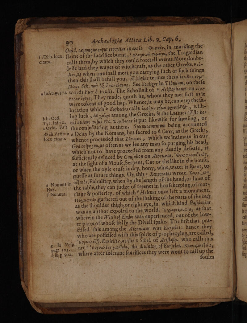 Ovid, celumque caput reperitur in extis- Ovunxéy, in marking the leffe had they wayes of witchcraft, a8 the other Greeks, Ev6- devas when one fhall meet you carrying fuch or fuch things then this (hall befall you. Ajchylustecmes chem evodlus ove Boaus. Sch, 73 UZ Suvrjorws. See Scaliger in Tibullum, on thefe ginAu.p.s74 words Puer e trivils. The Scholiatt of + Ariftophanes on ys Boasy sevavy They made, qnoth he, whom they met firft asic were tokens of good hap. Whence,it may be,cameup the fa- lutation which &gt; Sophocles.calls copays tua gewndG@., wilh- ing luck , as .e19e among the Greeks, &amp; the Latines *Efto bo- Tyr. initio. nis avibus vifus Oc, SvuGorer is put likewife for {ineefing , oF cOvid. Fatt. ghe conje&amp;uring atthem. Siernutamentam being accounte dSch.Ariftop. a Deity by the Romans, but {acred to 4 Ceres, as the Greeks, loco citato» whence proceeded that Ziceas » which we intimate inour God helpe you,as often as we fee any man fo purging his head, which not to have proceeded from any deadly defeafe, 18 fuficiently evinced by Cau{abon on Atheneum. Ornot rom ]sxor, at the fight of a Moule,Serpent, Cat or thelikein the houfe, or when the oyle crufe is dry, hony, wine, water is {pent, to. gueffe at future things. On this © Xenocrates wrote. Xere(,wom Nonnus in cafindy,Palmiftcy,when by the length of the hand,or lines of Naz. the table,they can judge of freenes in houfekeeping,of mar= fNonnus. riage &amp; pofterity; of which f Helenus once left a monument. Tayucmedy gathered out of the fhaking of the pacts of the bedy as the (houlder, thigh, or right eye, in which kind Po/idonius was an author expoted to the, world. pyacpiwuSiey as that wherein the Witch of Endor was expericnced, out of rhe low- er parts of whofe belly the Divell fpake. The firftthat, pra- Sifed this among the Athenians was Eurycles: hence. they who are poffeffed with this {pirit of prophecying, are called, gota Nelp.  Eupurrel ). Euriclitesas the s Schel. of Arijtepb. who calls this pag: $0gp ann sats h *Eupuxaess warjela, the divining of Ewrycles.. Nexwounv}eia, bib-p.soz, . Where after folemne facrifices they were wont to call up the | foules