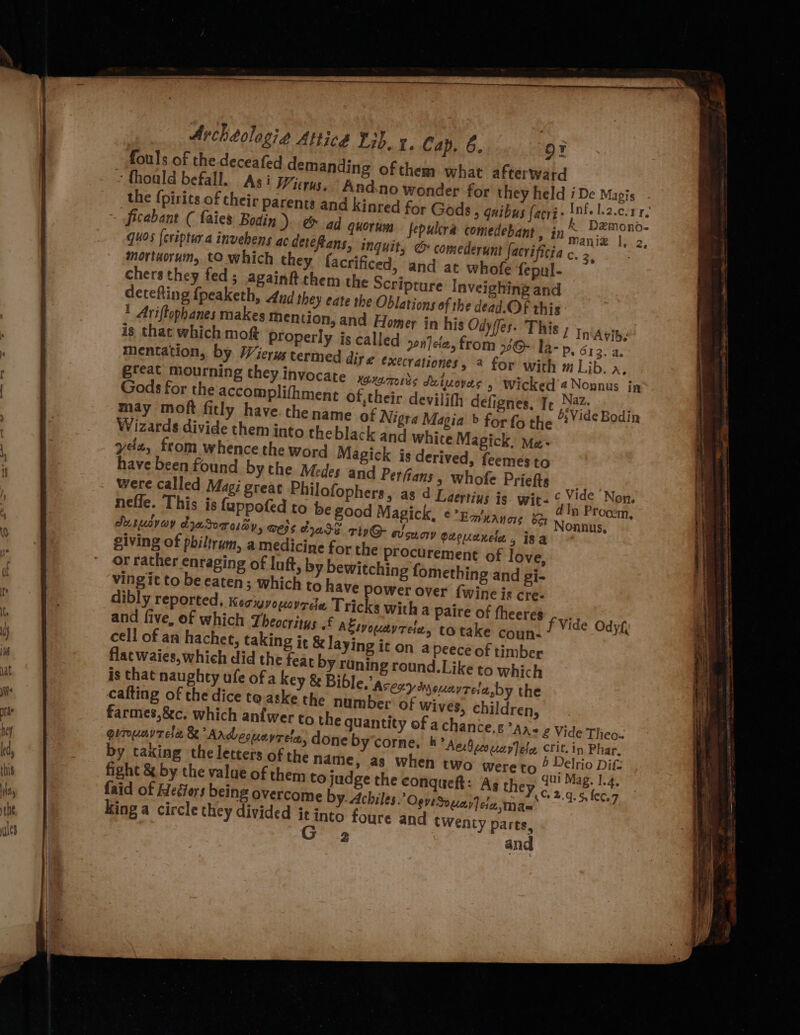 fouls of the. deceafed demanding of them what afterward ‘thoald befall. Asi Wierus, “Andno wonder for they held i De Magis , the {pirits of their parents and kinred for Gods > Quibus facri- eee oficabant ( faies Bodin ). & ad quorus fepulcra comedebant . in manie |: a quos {criptura invehens ac deteftans, inguit, @& comederunt facvrificia c. 2, mortnorum, tO which they facrificed, and at whofe fepul- chers they fed; againft them the Scripture Inveighing and detefting {peaketh, 4nd they eate the Oblations of the dead. Of this * Ariftopbanes makes mention, and Edomer in his Odyffes. This , In'Avib. is that which mok Properly is called ponjeia, from © la- p, 6; 3. a. mentation, by Wierus termed diye execrationes, 2 for with m Lib. a. I CO xoxamords Su tpovers > Wicked ’4 Nonnus in t of,their devilith defignes, Tr meds. me of Nigra Magia » for fo the 22” !4¢ Bodi ofophers, be good of love, g and gi- $ they, @,Ma= and twenty parts, 2 and