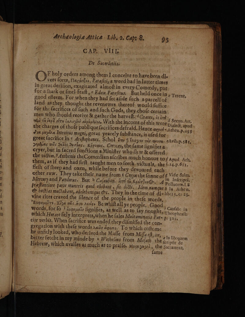 CAP, .VIIL De Sacerdotiiss CF holy orders among them I conceive to havebeen di. vers forts, Nagénfor, Parafiliy a word had indatter times in great derifion, exagitated almoftin every Comedy, pnt for.afhark or {mel-featt . ¢ Edas Parafitus,, Butheld oncein ¢ yerene. good efteem. For when they had fet afide fuch. a parcell of land. as they. thought the revenewes. thereof. would fuffice for the facrifices of {uch and fach Gods, they.chofe certain men who fhould receive &amp; gather the hatveft. 4 Grates, G1 om nl 73 beps ors EnAcyla) cdpéeAvore With the incoms of this were Dialed, apud the charges of thofe publique facrifices defraid. Hence meet + Athen.p.23 Sue weyane Introitus magni, great. yearely {ubftance, is ufed for great facrifice in.¢ Ariftophanes. Schol ¢aw 3 EAgyov ris qpoce. eAvibip, s8r, wybuas tis Seats. Suctes. Kipuxes. Cerycess the fame fignifies a cryer, but in facred funGions a Minifter who flew &amp; offered the victim. 5 Anthenio the Comeedian alcribes much honour tof Apud Ath, them, as if they had firft, caught mento feeth victuals, the !.14.p.661. flefh of fheep and oxen, while before they devoured each - other raw. They take their name.from ¢ Cerys the fonne of £ gre: Salm Mercury.and Pandoruys. But 4 Cafaubon. aro a KpcitJov@-.. A Pothucatie praftantiore parte maneyis quod. obibant , fis. diGi.. Idem namgue b ln Athen, e hostias mactabant, adolebantque &amp;c. They, inthetime of di-lib:1 S$ Ceet vine rites craved the filence of the people im thefe words, Evgnui re. Sia mis.tcw acase Be whitt all ye people. Gaod PGinte. s Words, for lo i evpuuety fignifies, as well.as to fay nought, Wheophuath, which Horace fitly interprets,when ‘he faies Male ominatis Pat= p:221, cite verbis. When facrifice was ended they-dilmiffed the cons eregation with thefe words ray dgeas. To which caftome he unficly looked, who derived the Malle from Milla eft, ite, d Secun. Att. {cripfit de , the Sacrainenc, {ame Hebrew, which availes as much as to praile, Muse yori a Spann tesa