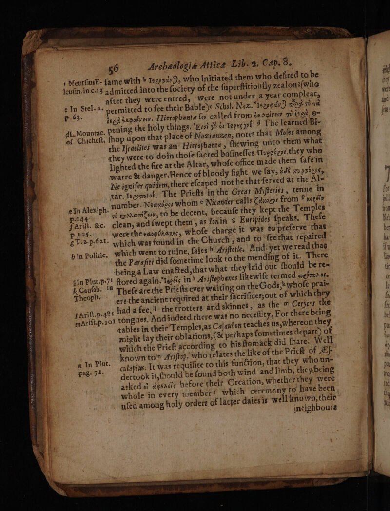 jenfin.inc.13 admicced into the fociety of the faperftitioufly zealous(who My after they were entred, ‘were not under ayearcompleat, - | nett ¢ In Stel. 1+ permitted to fee their Bable)e Schol. Naz. ‘teegoaly’) RS To Th | ems Bafa: feed exqaty ew. Hierophante fo called from éxgaivay 7 ized, Om ng the holy things. iol 78 b8 Tegue pa § The learned Bi- of Chicheft, hop apon that place of Naxianzen, notes that Mofes among \ the I{raelites was an Hierophanta , fhewing unto them what ghey were to doin thofe facred bafinefles Tiveotes:,they who lighted the fire atthe Altar, whofe office made them fafein warre & danger.Hence of bloody fight we fay, #% TU p0C9%y Ne ignifer quidem, there efcaped not he that-ferved ac the Al- tar, Ieepmotot, The Pricfts inthe Great Myfferies , tenne in umber. Neovéeot whom © Nicander calls Cdxoess from O yoeeiv dL, Mountac. peni a sea WEEE ITN ERM BPO Ny ates sn a ieee ~ nis = gi aia BAS WEP nei naan a Ag SRP ON Saye SRP Ty rar ae . _ ~ =: > a = wes ie a <a ee. : Bhs 5 . = ate ee <4 < Fact ge a oy ae <n oak . . - - bi Es 3 — 2 oe re, t eIn Alexiph. © oll a pag 7) varromiey, to be decent, becaufe they Kept the Temples eo JG fArit. &e. clean, and {wept them’, as Jonin & Euripides fpeaks. Thele ve : | p.225- werethevacqvaazes, Whole charge it was to preferve that bn : ’ gT.2-p-621. ohich wasfound in the Church’, and to fec'that repaired ba i bin Politic, which went to ruiine, fates > Ariftotle. And: yet we read that to + the Parafiti did fometime look to the mending of it. There 4 ‘being.a Law enaGed,that what they laid out fhould be re« ye : sIn Plut.p-7! Rored again. Teeés in! Ariftephanes likewile termed aesmrole y BY i. Cautab. 8 Thefeareche Pricfts ever waiting on the Gods, whofe prai- . : Theoph. - ; i ‘ ’ ? sae Fi : ersthe ancient required at their facrifices;out of which they ‘ a pArift.p.481 had a fee,1 the trotters and ckinnes, as the ™ Cerycrs the ia maArift.p.101 tongues. Andindeed there was no neceflity, For there being - ¢ : cables in their’ Temples,as Cajanbon teaches us,whereon they Bs a. might lay their oblations,(& perhaps fometimes depart) of ; | : which the Prieft according to his ftomack did fhare. Well iB £ * an Plat. known to Ariftop, who refates the like of the Prieft of Z/- | ? * pag. 71. culapins: It was requifite to this function, that they who un- e Ef dertook it,{ould be found both wind and limb, they-being | ie fe atked el dgeadis before their Creation, whether they were 5 | whole in every member? which ceremony 09 have been | a ufed among holy orders of lacger daiesis well known, their a incighboure